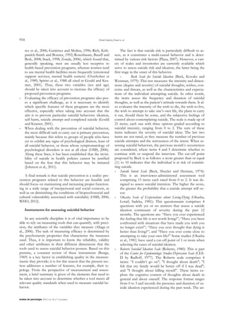 954 David Sánchez-Teruel et. al.
anales de psicología, 2014, vol. 30, nº 3 (octubre)
rez et al., 2006; Gutiérrez and Molina, 1996; Rich, Kirk-
patrick-Smith and Bonner, 1992; Rosenbaum, Baraff and
Berk, 2008; Stack, 1998; Zonda, 2006), which found that,
generally speaking, men are usually less receptive to
health-based prevention programs, whereas women tend
to use mental health facilities more frequently (emotional
support services, mental health centers) (Overholser et
al., 1989; Spirito et al., 1988 all cited in Gould and Kra-
mer, 2001). Thus, these two variables (sex and age)
should be taken into account to increase the efficacy of
proposed prevention programs.
- Evaluating the efficacy of prevention programs also pos-
es a significant challenge, as it is necessary to identify
which specific features of these programs are the most
effective, especially when taking into account that the
aim is to prevent particular suicidal behaviors: ideation,
self-harm, suicide attempt and completed suicide (Gould
and Kramer, 2001).
- When dealing with the prevention of suicidal behavior,
the most difficult task to carry out is primary prevention,
mainly because this refers to groups of people who have
yet to exhibit any signs of psychological distress, least of
all suicidal behavior, or those whose symptomatology of
psychological disorders is not at all clear (OMS, 2006).
Along these lines, it has been established that the invisi-
bility of suicide in health policies cannot be justified
based on the fear that this behavior may be imitated
(Johnson et al., 2011).
A final remark is that suicide prevention is a reality: pre-
vention programs related to this behavior are feasible and
should focus on maintaining and increasing proper function-
ing in a wide range of interpersonal and social contexts, as
well as on diminishing the conditions of biopsychosocial and
cultural vulnerability associated with suicidality (OMS, 2006;
WHO, 2012).
Instruments for assessing suicidal behavior
In any scientific discipline it is of vital importance to be
able to rely on measuring tools that can quantify, with preci-
sion, the attributes of the variables they measure (Aliaga et
al., 2006). The task of measuring efficacy is determined by
the psychometric properties that characterize the measures
used. Thus, it is important to know the reliability, validity
and other attributes in their different dimensions that the
tools used to assess suicidal behavior possess. Based on this
premise, a constant review of these instruments (Bunge,
1969) is a key factor in establishing quality in the measure-
ments they provide; it is for this reason that the present sec-
tion addresses a number of features, for example, their ty-
pology. From the perspective of measurement and assess-
ment, a brief summary is given of the elements that need to
be taken into account to determine whether a tool meets all
relevant quality standards when used to measure suicidal be-
havior.
The fact is that suicide risk is particularly difficult to as-
sess, as it constitutes a multi-causal behavior and is deter-
mined by various risk factors (Plaza, 2007). However, a vari-
ety of scales and inventories are currently available which
serve to assess suicide risk and ideation, the latter being the
first stage in the onset of this behavior.
- Beck Scale for Suicide Ideation (Beck, Kovaks and
Weisman, 1979): This test measures the intensity and dimen-
sions (degree and severity) of suicidal thoughts, wishes, con-
cerns and threats, as well as the characteristics and expecta-
tions of the individual attempting suicide. In other words,
the items assess the frequency and duration of suicidal
thoughts, as well as the patient‟s attitude towards them. It al-
so evaluates the intensity of the wish to die, the wish to live,
the wish to attempt to take one‟s own life, the plans to carry
it out, should there be some, and the subjective feelings of
control about contemplating suicide. The scale is made up of
21 items, each one with three options graded according to
suicidal intensity, ranging from 0 to 2. The sum of these
items indicates the severity of suicidal ideas. The last two
items are not rated, as they measure the number of previous
suicide attempts and the seriousness of the intent. When as-
sessing suicidal behaviors, the previous month‟s occurrences
are considered, where items 4 and 5 determine whether to
continue with or suspend the interview. The cut-off point
proposed by Beck is as follows: a score greater than or equal
(≥) to 10 indicates that the individual is at risk of commit-
ting suicide.
- Suicide Intent Scale (Beck, Shuyler and Herman, 1974):
This is an interviewer-administered assessment tool
comprising 15 items each rated from 0 to 2. It was de-
signed to assess suicidal intention. The higher the score,
the greater the probability that a suicide attempt will oc-
cur.
- Okasha Scale of Expectations about Living-Dying (Okasha,
Lotaif, Sadeka, 1981): This questionnaire comprises 4
questions with yes or no answers that assess a suicide
ideation continuum of severity during the past 12
months. The questions are: “Have you ever experienced
the feeling that life is not worth living?”; “Have you been
confronted with situations that have made you wish you
no longer exist?”; “Have you ever thought that dying is
better than living?”; and “Have you ever come close to
attempting to take your own life?” Some studies (Okasha
et al., 1981) have used a cut-off point of 1 or more when
selecting the cases of suicidal ideation.
- Roberts Suicidal Ideation Scale (Roberts, 1980): This is part
of the Center for Epidemiologic Studies-Depression Scale (CES-
D by Radloff, 1977). The Roberts scale comprises 4
items: “I couldn‟t go on"; "I thought about death"; "I
felt that my family would be better off if I was dead";
and "I thought about killing myself”. These items ex-
plore the cognitive content of thoughts about death in
general and about oneself. The response format ranges
from 0 to 3 and records the presence and duration of su-
icide ideation experienced during the past week. The an-
 