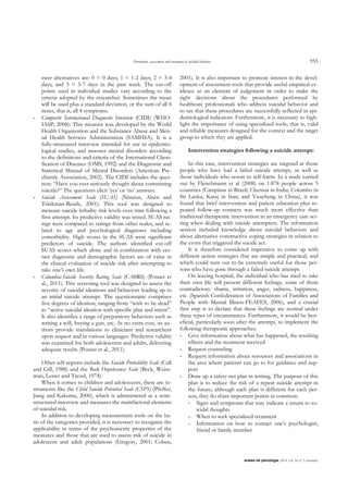 Prevention, assessment and treatment of suicidal behavior 955
anales de psicología, 2014, vol. 30, nº 3 (octubre)
swer alternatives are: 0 = 0 days; 1 = 1-2 days; 2 = 3-4
days; and 3 = 5-7 days in the past week. The cut-off
points used in individual studies vary according to the
criteria adopted by the researcher. Sometimes the mean
will be used plus a standard deviation, or the sum of all 4
items, that is, all 4 symptoms.
- Composite International Diagnostic Interview (CIDI) (WHO-
IASP, 2008): This measure was developed by the World
Health Organization and the Substance Abuse and Men-
tal Health Services Administration (SAMHSA). It is a
fully-structured interview intended for use in epidemio-
logical studies, and assesses mental disorders according
to the definitions and criteria of the International Classi-
fication of Diseases (OMS, 1992) and the Diagnostic and
Statistical Manual of Mental Disorders (American Psy-
chiatric Association, 2002). The CIDI includes the ques-
tion: “Have you ever seriously thought about committing
suicide?” The questions elicit „yes‟ or „no‟ answers.
- Suicide Assessment Scale (SUAS) (Niméus, Alsén and
Träskman-Bendz, 2001): This tool was designed to
measure suicide lethality risk levels over time following a
first attempt. Its predictive validity was tested. SUAS rat-
ings were compared to ratings from other scales, and re-
lated to age and psychological diagnoses including
comorbidity. High scores in the SUAS were significant
predictors of suicide. The authors identified cut-off
SUAS scores which alone and in combination with cer-
tain diagnostic and demographic factors are of value in
the clinical evaluation of suicide risk after attempting to
take one‟s own life.
- Columbia-Suicide Severity Rating Scale (C-SSRS) (Posner et
al., 2011): This screening tool was designed to assess the
severity of suicidal ideations and behaviors leading up to
an initial suicide attempt. The questionnaire comprises
five degrees of ideation, ranging from “wish to be dead”
to “active suicidal ideation with specific plan and intent”.
It also identifies a range of preparatory behaviors such as
writing a will, buying a gun, etc. At no extra cost, its au-
thors provide translations to clinicians and researchers
upon request and in various languages. Predictive validity
was examined for both adolescents and adults, delivering
adequate results (Posner et al., 2011).
Other self-reports include the Suicide Probability Scale (Cull
and Gill, 1988) and the Beck Hopelessness Scale (Beck, Weiss-
man, Lester and Trexel, 1974).
When it comes to children and adolescents, there are in-
struments like the Child Suicide Potential Scale (CSPS) (Pfeffer,
Jiang and Kakuma, 2000), which is administered as a semi-
structured interview and measures the multifactoral elements
of suicidal risk.
In addition to developing measurement tools on the ba-
sis of the categories provided, it is necessary to recognize the
applicability in terms of the psychometric properties of the
measures and those that are used to assess risk of suicide in
adolescent and adult populations (Gregory, 2001; Cohen,
2001). It is also important to promote interest in the devel-
opment of assessment tools that provide useful empirical ev-
idence as an element of judgement in order to make the
right decisions about the procedures performed by
healthcare professionals who address suicidal behavior and
to see that these procedures are successfully reflected in epi-
demiological indicators. Furthermore, it is necessary to high-
light the importance of using specialized tools, that is, valid
and reliable measures designed for the context and the target
group to which they are applied.
Intervention strategies following a suicide attempt:
In this case, intervention strategies are targeted at those
people who have had a failed suicide attempt, as well as
those individuals who resort to self-harm. In a study carried
out by Fleischmann et al (2008) on 1.878 people across 5
countries (Campinas in Brazil; Chennai in India; Colombo in
Sri Lanka; Karaj in Iran; and Yuncheng in China), it was
found that brief intervention and patient education plus re-
peated follow-up contacts was much more effective than
traditional therapeutic intervention in an emergency care set-
ting when dealing with suicide attempters. The information
session included knowledge about suicidal behaviors and
about alternative constructive coping strategies in relation to
the event that triggered the sucide act.
It is therefore considered imperative to come up with
different action strategies that are simple and practical, and
which could turn out to be extremely useful for those per-
sons who have gone through a failed suicide attempt.
On leaving hospital, the individual who has tried to take
their own life will present different feelings, some of them
contradictory: shame, irritation, anger, sadness, happiness,
etc. (Spanish Confederation of Associations of Families and
People with Mental Illness-FEAFES, 2006), and a crucial
first step is to declare that these feelings are normal under
these types of circumstances. Furthermore, it would be ben-
eficial, particularly soon after the attempt, to implement the
following therapeutic approaches:
- Give information about what has happened, the resulting
effects and the treatment received
- Request counseling
- Request information about resources and associations in
the area where patients can go to for guidance and sup-
port
- Draw up a safety-net plan in writing. The purpose of this
plan is to reduce the risk of a repeat suicide attempt in
the future; although each plan is different for each per-
son, they do share important points in common:
- Signs and symptoms that may indicate a return to su-
icidal thoughts
- When to seek specialized treatment
- Information on how to contact one‟s psychologist,
friend or family member
 
