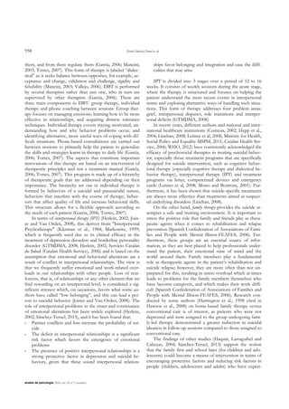 958 David Sánchez-Teruel et. al.
anales de psicología, 2014, vol. 30, nº 3 (octubre)
them, and from there regulate them (García, 2006; Mancini,
2003; Torres, 2007). This form of therapy is labeled “dialec-
tical” as it seeks balance between opposites, for example, ac-
ceptance and change, validation and challenge, rigidity and
felxibility (Mancini, 2003; Vallejo, 2006). DBT is performed
by several therapists rather than just one, who in turn are
supervised by other therapists (García, 2006). There are
three main components to DBT: group therapy, individual
therapy and phone coaching between sessions. Group ther-
apy focuses on managing emotions, learning how to be more
effective in relationships, and acquiring distress tolerance
techniques. Individual therapy covers staying motivated, un-
derstanding how and why behavior problems occur, and
identifying alternative, more useful ways of coping with dif-
ficult situations. Phone-based consultations are carried out
between sessions to primarily help the patient to generalize
the skills and strategies learnt in therapy to daily life (García,
2006; Torres, 2007). The aspects that constitute important
innovations of this therapy are based on an intervention of
therapeutic principles and not a treatment manual (García,
2006; Torres, 2007). This program is made up of a hierarchy
of therapeutic goals that are addressed depending on their
importance. The hierarchy set out in individual therapy is
formed by behaviors of a suicidal and parasuicidal nature,
behaviors that interfere with the course of therapy, behav-
iors that affect quality of life and increase behavioral skills.
This structure allows for a flexible approach according to
the needs of each patient (García, 2006; Torres, 2007).
In terms of interpersonal therapy (IPT) (Herlein, 2002; Join-
er and Van Orden, 2008), this derives from "Interpersonal
Psychotherapy" (Klerman et al., 1984; Markowitz, 1999)
which is frequently used due to its clinical efficacy in the
treatment of depression disorders and borderline personality
disorder (GTMDMA, 2008; Herlein, 2002; Servicio Catalán
de Salud (Catalan Health Service), 2006) and is based on the
assumption that emotional and behavioral alterations are a
result of conflict in interpersonal relationships. The view is
that we frequently suffer emotional and work-related over-
loads in our relationships with other people. Loss of rein-
forcers, that is, of relationships or any other element that we
find rewarding on an interperonal level, is considered a sig-
nificant stressor which, on occasions, favors what some au-
thors have called “low belonging”, and this can lead a per-
son to suicidal behavior (Joiner and Van Orden, 2008). The
role of interpersonal problems in the onset and continuance
of emotional alterations has been widely explored (Herlein,
2002; Sánchez-Teruel, 2013), and it has been found that:
- Partner conflicts and loss increase the probability of sui-
cide
- The deficit in interpersonal relationships is a significant
risk factor which favors the emergence of emotional
problems
- The presence of positive interpersonal relationships is a
strong protective factor in depression and suicidal be-
haviors, given that these sound interpersonal relation-
ships favor belonging and integration and ease the diffi-
culties that may arise
IPT is divided into 3 stages over a period of 12 to 16
weeks. It consists of weekly sessions during the acute stage,
where the therapy is structured and focuses on helping the
patient understand the most recent events in interpersonal
terms and exploring alternative ways of handling such situa-
tions. This form of therapy addresses four problem areas:
grief, interpersonal disputes, role transitions and interper-
sonal deficits (GTMDMA, 2008).
In recent years, different authors and national and inter-
national healthcare institutions (Comtois, 2002; Hepp et al.,
2004; Linehan, 2008; Leitner et al, 2008, Ministry for Health,
Social Policy and Equality-MSPSI, 2011; Catalan Health Ser-
vice, 2006; WHO, 2012) have consistently acknowledged the
efficacy of psychosocial therapies in treating suicidal behav-
ior, especially those treatment programs that are specifically
designed for suicide intervention, such as cognitive behav-
ioral therapy (especially cognitive therapy and dialectical be-
havior therapy), interpersonal therapy (IPT) and treatment
programs via letter, computerized devices and emergency
cards (Leitner et al, 2008; Motto and Bostrom, 2001). Fur-
thermore, it has been shown that suicide-specific treatments
are always more effective than treatments aimed at suspect-
ed underlying disorders (Linehan, 2008).
On the other hand, family therapy provides the suicide at-
tempter a safe and trusting environment. It is important to
stress the positive role that family and friends play as thera-
peutic agents when it comes to rehabilitation and relapse
prevention (Spanish Confederation of Associations of Fami-
lies and People with Mental Illness-FEAFES, 2006). Fur-
thermore, these groups are an essential source of infor-
mation, as they are best placed to help professionals under-
stand the patient, their emotional state of mind and the
world around them. Family members play a fundamental
role as therapeutic agents in the patient‟s rehabilitation and
suicide relapse; however, they are more often than not un-
prepared for this, resulting in stress overload which at times
leads to problems for the family members themselves who
have become caregivers, and which makes their work diffi-
cult (Spanish Confederation of Associations of Families and
People with Mental Illness-FEAFES, 2006). Research con-
ducted by some authors (Harrington et al., 1998 cited in
Hawton et al., 2008) on home-based family therapy versus
conventional care is of interest, as patients who were not
depressed and were assigned to the group undergoing fami-
ly-led therapy demonstrated a greater reduction in suicidal
ideation in follow-up sessions compared to those assigned to
conventional care.
The findings of other studies (Haquin, Larraguibel and
Cabezas, 2004; Sánchez-Teruel, 2013) support the notion
that the family first and school later (for children and ado-
lescents) could become a means of intervention in terms of
encouraging protective factors and reducing risk factors in
people (children, adolescents and adults) who have experi-
 