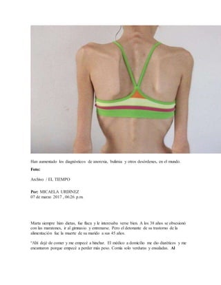 Han aumentado los diagnósticos de anorexia, bulimia y otros desórdenes, en el mundo.
Foto:
Archivo / EL TIEMPO
Por: MICAELA URDINEZ
07 de marzo 2017 , 06:26 p.m.
Marta siempre hizo dietas, fue flaca y le interesaba verse bien. A los 38 años se obsesionó
con las maratones, ir al gimnasio y entrenarse. Pero el detonante de su trastorno de la
alimentación fue la muerte de su marido a sus 45 años.
“Ahí dejé de comer y me empecé a hinchar. El médico a domicilio me dio diuréticos y me
encantaron porque empecé a perder más peso. Comía solo verduras y ensaladas. Al
 