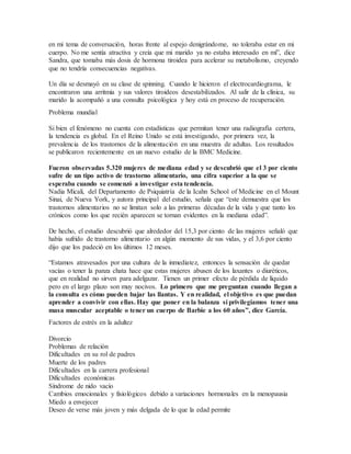 en mi tema de conversación, horas frente al espejo denigrándome, no toleraba estar en mi
cuerpo. No me sentía atractiva y creía que mi marido ya no estaba interesado en mí”, dice
Sandra, que tomaba más dosis de hormona tiroidea para acelerar su metabolismo, creyendo
que no tendría consecuencias negativas.
Un día se desmayó en su clase de spinning. Cuando le hicieron el electrocardiograma, le
encontraron una arritmia y sus valores tiroideos desestabilizados. Al salir de la clínica, su
marido la acompañó a una consulta psicológica y hoy está en proceso de recuperación.
Problema mundial
Si bien el fenómeno no cuenta con estadísticas que permitan tener una radiografía certera,
la tendencia es global. En el Reino Unido se está investigando, por primera vez, la
prevalencia de los trastornos de la alimentación en una muestra de adultas. Los resultados
se publicaron recientemente en un nuevo estudio de la BMC Medicine.
Fueron observadas 5.320 mujeres de mediana edad y se descubrió que el 3 por ciento
sufre de un tipo activo de trastorno alimentario, una cifra superior a la que se
esperaba cuando se comenzó a investigar esta tendencia.
Nadia Micali, del Departamento de Psiquiatría de la Icahn School of Medicine en el Mount
Sinai, de Nueva York, y autora principal del estudio, señala que “este demuestra que los
trastornos alimentarios no se limitan solo a las primeras décadas de la vida y que tanto los
crónicos como los que recién aparecen se tornan evidentes en la mediana edad”.
De hecho, el estudio descubrió que alrededor del 15,3 por ciento de las mujeres señaló que
había sufrido de trastorno alimentario en algún momento de sus vidas, y el 3,6 por ciento
dijo que los padeció en los últimos 12 meses.
“Estamos atravesados por una cultura de la inmediatez, entonces la sensación de quedar
vacías o tener la panza chata hace que estas mujeres abusen de los laxantes o diuréticos,
que en realidad no sirven para adelgazar. Tienen un primer efecto de pérdida de líquido
pero en el largo plazo son muy nocivos. Lo primero que me preguntan cuando llegan a
la consulta es cómo pueden bajar las llantas. Y en realidad, el objetivo es que puedan
aprender a convivir con ellas. Hay que poner en la balanza si privilegiamos tener una
masa muscular aceptable o tener un cuerpo de Barbie a los 60 años”, dice García.
Factores de estrés en la adultez
Divorcio
Problemas de relación
Dificultades en su rol de padres
Muerte de los padres
Dificultades en la carrera profesional
Dificultades económicas
Síndrome de nido vacío
Cambios emocionales y fisiológicos debido a variaciones hormonales en la menopausia
Miedo a envejecer
Deseo de verse más joven y más delgada de lo que la edad permite
 