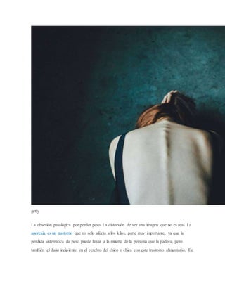 getty
La obsesión patológica por perder peso. La distorsión de ver una imagen que no es real. La
anorexia es un trastorno que no solo afecta a los kilos, parte muy importante, ya que la
pérdida sistemática de peso puede llevar a la muerte de la persona que la padece, pero
también el daño incipiente en el cerebro del chico o chica con este trastorno alimentario. De
 