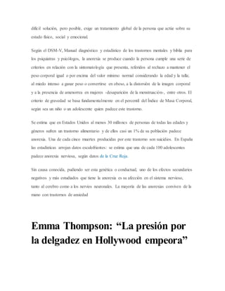 difícil solución, pero posible, exige un tratamiento global de la persona que actúe sobre su
estado físico, social y emocional.
Según el DSM-V, Manual diagnóstico y estadístico de los trastornos mentales y biblia para
los psiquiatras y psicólogos, la anorexia se produce cuando la persona cumple una serie de
criterios en relación con la sintomatología que presenta, referidos al rechazo a mantener el
peso corporal igual o por encima del valor mínimo normal considerando la edad y la talla;
al miedo intenso a ganar peso o convertirse en obeso, a la distorsión de la imagen corporal
y a la presencia de amenorrea en mujeres -desaparición de la menstruación-, entre otros. El
criterio de gravedad se basa fundamentalmente en el percentil del Índice de Masa Corporal,
según sea un niño o un adolescente quien padece este trastorno.
Se estima que en Estados Unidos al menos 30 millones de personas de todas las edades y
géneros sufren un trastorno alimentario y de ellos casi un 1% de su población padece
anorexia. Una de cada cinco muertes producidas por este trastorno son suicidios. En España
las estadísticas arrojan datos escalofriantes: se estima que una de cada 100 adolescentes
padece anorexia nerviosa, según datos de la Cruz Roja.
Sin causa conocida, pudiendo ser esta genética o conductual, uno de los efectos secundarios
negativos y más estudiados que tiene la anorexia es su afección en el sistema nervioso,
tanto al cerebro como a los nervios neuronales. La mayoría de las anorexias conviven de la
mano con trastornos de ansiedad
Emma Thompson: “La presión por
la delgadez en Hollywood empeora”
 