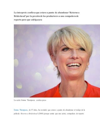 La interprete confiesa que estuvo a punto de abandonar 'Retorno a
Brideshead'por la presión de los productores a una compañera de
reparto para que adelgazara
La actriz Emma Thompson. cordon press
Emma Thompson, de 57 años, ha revelado que estuvo a punto de abandonar el rodaje de la
película Retorno a Brideshead (2008) porque sentía que una actriz, compañera de reparto
 