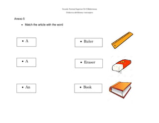Escuela Normal Superior De Villahermosa
Didáctica delIdioma >extranjero
Anexo 5
 Match the article with the word
 A
 A
 An
 Eraser
 Ruler
 Book
 