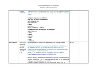 Escuela Normal Superior De Villahermosa
Didáctica delIdioma >extranjero
artículo
indefinido
Seguidamentese mostraráunalámina,enellase incluiránalgunosobjetos
de la clase con su respectivatraducciónal inglésconel usode losartículos.
Anexo2
I am goingto pass you a worksheet
Now color the pencil and the eraser
Color the words too
Repeat afterme
A pencil
An eraser
On the board there a picture
In the picture there are objectsof the classroom
Repeat afterme
A book
A pencil
An eraser
A table
A chair
A Notebook
Presentación Explicarpor
mediode
un videoy
de unas
Diapositivas
el usode a
y an
Visualizaciónde un videoy unas diapositivaspara explicarel tema
El profesorexplicaráel tema,yluegoconla ayuda de unvideo (Usode A y
AN - APRENDEINGLÉS CON MR PEA ENGLISH FOR KIDS) yde unas
diapositivaspausandoyhaciendointeractivalaclase afianzandoenloya
explicadoporel estudiante maestro.
Uso de A y AN - APRENDE INGLÉSCON MR PEA ENGLISH FOR KIDS
https://www.youtube.com/watch?v=QivBDO6nYDs
Hay una manera sencilla de recordar esto. Cuando la palabra comienza
con una vocal (a, e, i, o, u), entonces deberás usar ‘an’ ya que suena
mejor y se oye más adecuado al decirlo.
Cuando la palabra comienza con una consonante debes usar ‘a’.
40 min
 