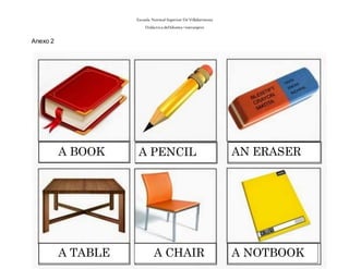Escuela Normal Superior De Villahermosa
Didáctica delIdioma >extranjero
Anexo 2
A BOOK A PENCIL AN ERASER
A TABLE A CHAIR A NOTBOOK
 