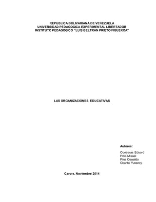 REPUBLICA BOLIVARIANA DE VENEZUELA 
UNIVERSIDAD PEDAGOGICA EXPERIMENTAL LIBERTADOR 
INSTITUTO PEDAGOGICO “LUIS BELTRAN PRIETO FIGUEROA” 
LAS ORGANIZACIONES EDUCATIVAS 
Carora, Noviembre 2014 
Autores: 
Contreras Eduard 
Piña Misael 
Pina Oswaldo 
Ocanto Yunancy 
 