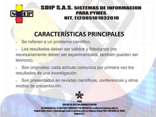 CARACTERÍSTICAS PRINCIPALES
 Se refieren a un problema científico.
 Los resultados deben ser válidos y fidedignos (no
necesariamente deben ser experimentales, también pueden ser
teóricos).
 Son originales: cada artículo comunica por primera vez los
resultados de una investigación.
 Son presentados en revistas científicas, conferencias y otros
modos de presentación.
 