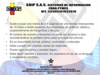 • Suele ocupar una media de 4-5 páginas de una revista (manuscritos
de 12 folios a doble espacio). Acompañados de gráficos, tablas y
ocasionalmente de fotografías y dibujos.
• El número de autores o firmantes no suele ser superior a seis,
considerándose al primero como autor principal del artículo.
• Es un documento formal, público, controlado y ordenado.
• Debe cumplir con criterios claves de redacción.
• Posee rigor científico y carácter lógico.
• Debe tener claridad y precisión. Es necesario el uso de un lenguaje
y vocabulario científico.
 