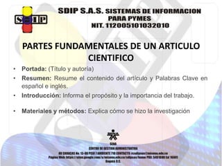 PARTES FUNDAMENTALES DE UN ARTICULO
CIENTIFICO
• Portada: (Título y autoría)
• Resumen: Resume el contenido del artículo y Palabras Clave en
español e inglés.
• Introducción: Informa el propósito y la importancia del trabajo.
• Materiales y métodos: Explica cómo se hizo la investigación
 