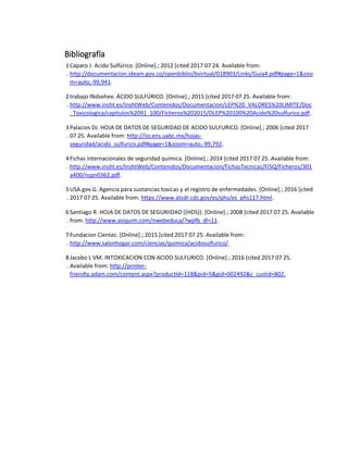 Bibliografía
1
.
Caparo J. Acido Sulfúrico. [Online].; 2012 [cited 2017 07 24. Available from:
http://documentacion.ideam.gov.co/openbiblio/bvirtual/018903/Links/Guia4.pdf#page=1&zoo
m=auto,-99,941.
2
.
trabajo INdsehee. ÁCIDO SULFÚRICO. [Online].; 2015 [cited 2017 07 25. Available from:
http://www.insht.es/InshtWeb/Contenidos/Documentacion/LEP%20_VALORES%20LIMITE/Doc
_Toxicologica/capitulos%2091_100/Ficheros%202015/DLEP%20100%20Acido%20sulfurico.pdf.
3
.
Palacios DJ. HOJA DE DATOS DE SEGURIDAD DE ACIDO SULFURICO. [Online].; 2006 [cited 2017
07 25. Available from: http://iio.ens.uabc.mx/hojas-
seguridad/acido_sulfurico.pdf#page=1&zoom=auto,-99,792.
4
.
Fichas internacionales de seguridad química. [Online].; 2014 [cited 2017 07 25. Available from:
http://www.insht.es/InshtWeb/Contenidos/Documentacion/FichasTecnicas/FISQ/Ficheros/301
a400/nspn0362.pdf.
5
.
USA.gov G. Agencia para sustancias toxicas y el registro de enfermedades. [Online].; 2016 [cited
2017 07 25. Available from: https://www.atsdr.cdc.gov/es/phs/es_phs117.html.
6
.
Santiago R. HOJA DE DATOS DE SEGURIIDAD ((HDS)). [Online].; 2008 [cited 2017 07 25. Available
from: http://www.asiquim.com/nwebeduca/?wpfb_dl=11.
7
.
Fundacion Cientec. [Online].; 2015 [cited 2017 07 25. Available from:
http://www.salonhogar.com/ciencias/quimica/acidosulfurico/.
8
.
Jacobo L VM. INTOXICACION CON ACIDO SULFURICO. [Online].; 2016 [cited 2017 07 25.
Available from: http://printer-
friendly.adam.com/content.aspx?productId=118&pid=5&gid=002492&c_custid=802.
 
