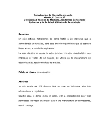 Intoxicación de hidróxido de sodio
Garcia,C1
Castro,P2
Universidad Técnica de Machala, Académica de Ciencias
Químicas y de la Salud, Cátedra de Toxicología
Resumen
En este articulo hablaremos de cómo tratar a un individuo que a
administrado un cáustico, para esto existen reglamentos que se deberán
llevar a cabo a través de regímenes.
La sosa cáustica es densa de color lechoso, con olor característico que
impregna el vapor de un liquido. Se utiliza en la manufactura de
desinfectantes, recubrimientos de metales.
Palabras claves: sosa cáustica
Abstract
In this article we Will discuss how to treat an individual who has
administered a regulation.
Caustic soda is dense milky in color, with a characteristic odor that
permeates the vapor of a liquid. It is in the manufacture of disinfectants,
metal coatings.
 