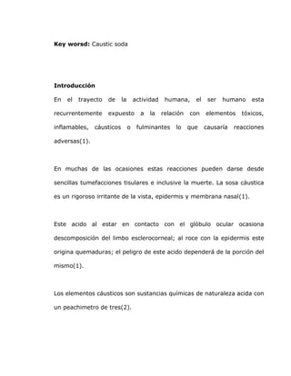 Key worsd: Caustic soda
Introducción
En el trayecto de la actividad humana, el ser humano esta
recurrentemente expuesto a la relación con elementos tóxicos,
inflamables, cáusticos o fulminantes lo que causaría reacciones
adversas(1).
En muchas de las ocasiones estas reacciones pueden darse desde
sencillas tumefacciones tisulares e inclusive la muerte. La sosa cáustica
es un rigoroso irritante de la vista, epidermis y membrana nasal(1).
Este acido al estar en contacto con el glóbulo ocular ocasiona
descomposición del limbo esclerocorneal; al roce con la epidermis este
origina quemaduras; el peligro de este acido dependerá de la porción del
mismo(1).
Los elementos cáusticos son sustancias químicas de naturaleza acida con
un peachimetro de tres(2).
 