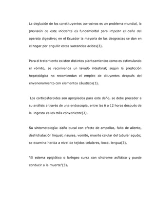 La deglución de los constituyentes corrosivos es un problema mundial, la
previsión de este incidente es fundamental para impedir el daño del
aparato digestivo; en el Ecuador la mayoría de las desgracias se dan en
el hogar por engullir estas sustancias acidas(3).
Para el tratamiento existen distintos planteamientos como es estimulando
el vómito, se recomienda un lavado intestinal; según la predicción
hepatológica no recomiendan el empleo de diluyentes después del
envenenamiento con elementos cáusticos(3).
Los corticosteroides son apropiados para este daño, se debe proceder a
su análisis a través de una endoscopia, entre las 6 a 12 horas después de
la ingesta es los más conveniente(3).
Su sintomatología: daño bucal con efecto de ampollas, falta de aliento,
deshidratación lingual, nausea, vomito, muerte celular del tubular agudo;
se examina herida a nivel de tejidos celulares, boca, lengua(3).
“El edema epiglótico o laríngeo cursa con síndrome asfíctico y puede
conducir a la muerte”(3).
 