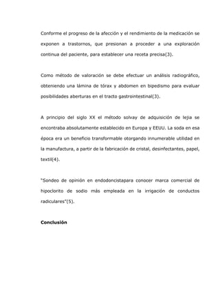 Conforme el progreso de la afección y el rendimiento de la medicación se
exponen a trastornos, que presionan a proceder a una exploración
continua del paciente, para establecer una receta precisa(3).
Como método de valoración se debe efectuar un análisis radiográfico,
obteniendo una lámina de tórax y abdomen en bipedismo para evaluar
posibilidades aberturas en el tracto gastrointestinal(3).
A principio del siglo XX el método solvay de adquisición de lejia se
encontraba absolutamente establecido en Europa y EEUU. La soda en esa
época era un beneficio transformable otorgando innumerable utilidad en
la manufactura, a partir de la fabricación de cristal, desinfectantes, papel,
textil(4).
“Sondeo de opinión en endodoncistapara conocer marca comercial de
hipoclorito de sodio más empleada en la irrigación de conductos
radiculares”(5).
Conclusión
 