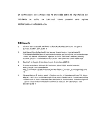 En culminación este artículo nos ha enseñado sobre la importancia del
hidróxido de sodio, su toxicidad, como prevenir ante alguna
contaminación su terapia, etc.
Bibliografía
1. Iribarren OB, González CG. ARTICULO DE ACTUALIZACIÓN Quemaduras por agentes
químicos. Cuad Cir. 2001;15:61–9.
2. José Manuel Ricardo Ramírez M, José Manuel Ricardo Ramírez Especialista de M.
COMUNICACIÓN BREVE Control y tratamiento médico por ingestión de sustancias cáusticas
Control and medical treatment for ingestion of caustic substances. Medisan [Internet].
2010;14(3):406–12. Available from: http://scielo.sld.cu/pdf/san/v14n3/san19310.pdf
3. Bautista A AF. Ingesta de cáusticos. Ingesta de cáusticos. 2014;10.
4. France IEN. Quaderns d’història de l’enginyeria volum i 1996. Histoire [Internet].
1996;(1989):40–60. Available from:
http://upcommons.upc.edu/bitstream/handle/2099/672/industria_quimica.pdf?sequence
=1
5. Cárdenas-bahena Á, Sánchez-garcía S, Tinajero-morales IIC, González-rodríguez VM, Baires-
várguez L. Hipoclorito de sodio en irrigación de conductos radiculares : Sondeo de opinión y
concentración en productos comerciales Use of sodium hypochlorite in root canal irrigation
. Opinion survey and concentration in commercial products. Rev Odontológica Mex.
2012;16(4):252–8.
 