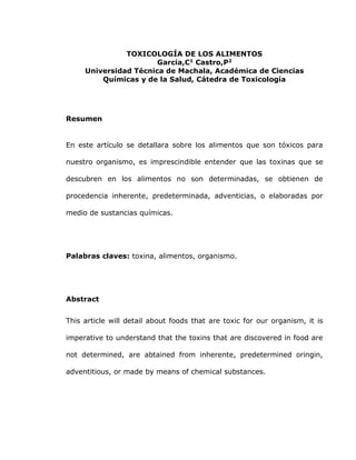 TOXICOLOGÍA DE LOS ALIMENTOS
Garcia,C1
Castro,P2
Universidad Técnica de Machala, Académica de Ciencias
Químicas y de la Salud, Cátedra de Toxicología
Resumen
En este artículo se detallara sobre los alimentos que son tóxicos para
nuestro organismo, es imprescindible entender que las toxinas que se
descubren en los alimentos no son determinadas, se obtienen de
procedencia inherente, predeterminada, adventicias, o elaboradas por
medio de sustancias químicas.
Palabras claves: toxina, alimentos, organismo.
Abstract
This article will detail about foods that are toxic for our organism, it is
imperative to understand that the toxins that are discovered in food are
not determined, are abtained from inherente, predetermined oringin,
adventitious, or made by means of chemical substances.
 