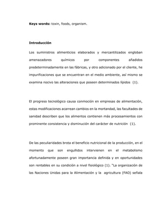 Keys words: toxin, foods, organism.
Introducción
Los suministros alimenticios elaborados y mercantilizados engloban
amenazadores químicos por componentes añadidos
predeterminadamente en las fábricas, y otro adicionado por el cliente, he
impurificaciones que se encuentran en el medio ambiente, así mismo se
examina nocivo las alteraciones que poseen determinados lípidos (1).
El progreso tecnológico causa conmoción en empresas de alimentación,
estas modificaciones acarrean cambios en la mortandad, las facultades de
sanidad describen que los alimentos contienen más procesamientos con
prominente consistencia y disminución del carácter de nutrición (1).
De las peculiaridades brota el beneficio nutricional de la producción, en el
momento que son engullidos intervienen en el metabolismo
afortunadamente poseen gran importancia definida y en oportunidades
son rentables en su condición a nivel fisiológico (1). “La organización de
las Naciones Unidas para la Alimentación y la agricultura (FAO) señala
 