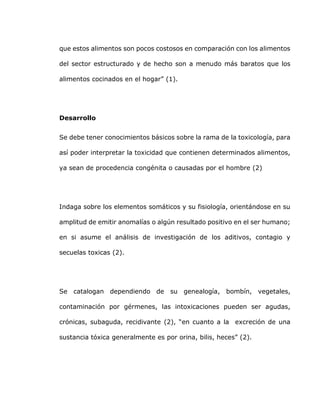que estos alimentos son pocos costosos en comparación con los alimentos
del sector estructurado y de hecho son a menudo más baratos que los
alimentos cocinados en el hogar” (1).
Desarrollo
Se debe tener conocimientos básicos sobre la rama de la toxicología, para
así poder interpretar la toxicidad que contienen determinados alimentos,
ya sean de procedencia congénita o causadas por el hombre (2)
Indaga sobre los elementos somáticos y su fisiología, orientándose en su
amplitud de emitir anomalías o algún resultado positivo en el ser humano;
en si asume el análisis de investigación de los aditivos, contagio y
secuelas toxicas (2).
Se catalogan dependiendo de su genealogía, bombín, vegetales,
contaminación por gérmenes, las intoxicaciones pueden ser agudas,
crónicas, subaguda, recidivante (2), “en cuanto a la excreción de una
sustancia tóxica generalmente es por orina, bilis, heces” (2).
 