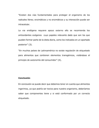 “Existen dos vías fundamentales para proteger el organismo de los
radicales libres; enzimáticos y no enzimáticos y su interacción puede ser
intracelular.
La via endógena requiere apoyo externo ello se recomienda los
antioxidantes exógenos cuyo papeles relevante dado que son los que
pueden formar parte de la dieta diaria, como los indicados en un apartado
posterior” (3).
“En muchos países de Latinoamérica no existe regulación de etiquetado
para alimentos que contienen elementos transgénicos, violándose el
principio de autonomía del consumidor” (4).
Conclusión
En conclusión se puede decir que debemos tener en cuenta que alimentos
ingerimos, ya que podría ser toxico para nuestro organismo, deberíamos
saber que componentes tiene y si está conformado por un correcto
etiquetado.
 