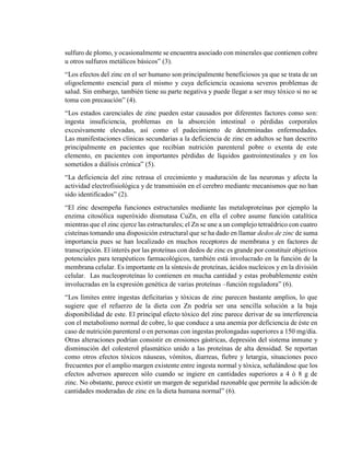 sulfuro de plomo, y ocasionalmente se encuentra asociado con minerales que contienen cobre
u otros sulfuros metálicos básicos” (3).
“Los efectos del zinc en el ser humano son principalmente beneficiosos ya que se trata de un
oligoelemento esencial para el mismo y cuya deficiencia ocasiona severos problemas de
salud. Sin embargo, también tiene su parte negativa y puede llegar a ser muy tóxico si no se
toma con precaución” (4).
“Los estados carenciales de zinc pueden estar causados por diferentes factores como son:
ingesta insuficiencia, problemas en la absorción intestinal o pérdidas corporales
excesivamente elevadas, así como el padecimiento de determinadas enfermedades.
Las manifestaciones clínicas secundarias a la deficiencia de zinc en adultos se han descrito
principalmente en pacientes que recibían nutrición parenteral pobre o exenta de este
elemento, en pacientes con importantes pérdidas de líquidos gastrointestinales y en los
sometidos a diálisis crónica” (5).
“La deficiencia del zinc retrasa el crecimiento y maduración de las neuronas y afecta la
actividad electrofisiológica y de transmisión en el cerebro mediante mecanismos que no han
sido identificados” (2).
“El zinc desempeña funciones estructurales mediante las metaloproteínas por ejemplo la
enzima citosólica superóxido dismutasa CuZn, en ella el cobre asume función catalítica
mientras que el zinc ejerce las estructurales; el Zn se une a un complejo tetraédrico con cuatro
cisteínas tomando una disposición estructural que se ha dado en llamar dedos de zinc de suma
importancia pues se han localizado en muchos receptores de membrana y en factores de
transcripción. El interés por las proteínas con dedos de zinc es grande por constituir objetivos
potenciales para terapéuticos farmacológicos, también está involucrado en la función de la
membrana celular. Es importante en la síntesis de proteínas, ácidos nucleicos y en la división
celular. Las nucleoproteínas lo contienen en mucha cantidad y estas probablemente estén
involucradas en la expresión genética de varias proteínas –función reguladora” (6).
“Los límites entre ingestas deficitarias y tóxicas de zinc parecen bastante amplios, lo que
sugiere que el refuerzo de la dieta con Zn podría ser una sencilla solución a la baja
disponibilidad de este. El principal efecto tóxico del zinc parece derivar de su interferencia
con el metabolismo normal de cobre, lo que conduce a una anemia por deficiencia de éste en
caso de nutrición parenteral o en personas con ingestas prolongadas superiores a 150 mg/día.
Otras alteraciones podrían consistir en erosiones gástricas, depresión del sistema inmune y
disminución del colesterol plasmático unido a las proteínas de alta densidad. Se reportan
como otros efectos tóxicos náuseas, vómitos, diarreas, fiebre y letargia, situaciones poco
frecuentes por el amplio margen existente entre ingesta normal y tóxica, señalándose que los
efectos adversos aparecen sólo cuando se ingiere en cantidades superiores a 4 ó 8 g de
zinc. No obstante, parece existir un margen de seguridad razonable que permite la adición de
cantidades moderadas de zinc en la dieta humana normal” (6).
 