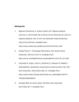 Bibliografía
1. Bejarano Roncancio JJ, Suárez Latorre LM. Algunos peligros
químicos y nutricionales del consumo de los alimentos de venta en
espacios públicos. Rev la Univ Ind Santander Salud [Internet].
2015;47(3):349–60. Available from:
http://www.scielo.org.co/pdf/suis/v47n3/v47n3a11.pdf
2. Vargas Flores T. Toxicología Alimentaria. Rev Actual Clínica
[Internet]. 2014;41:2172–5. Available from:
http://www.revistasbolivianas.org.bo/pdf/raci/v41/v41_a11.pdf
3. Coronado M, Vega y León S, Gutiérrez R, Vázquez M, Radilla C.
Antioxidantes: perspectiva actual para la salud humana. Rev Chil
Nutr [Internet]. 2015;42(2):206–12. Available from:
http://www.scielo.cl/scielo.php?script=sci_arttext&pid=S0717-
75182015000200014
4. Hurtado MAA. En-Clave Social. EN-Clave Soc [Internet].
2017;5(2):40–7. Available from:
 