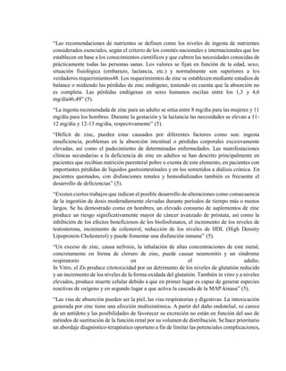 “Las recomendaciones de nutrientes se definen como los niveles de ingesta de nutrientes
considerados esenciales, según el criterio de los comités nacionales e internacionales que los
establecen en base a los conocimientos científicos y que cubren las necesidades conocidas de
prácticamente todas las personas sanas. Los valores se fijan en función de la edad, sexo,
situación fisiológica (embarazo, lactancia, etc.) y normalmente son superiores a los
verdaderos requerimientos48. Los requerimientos de zinc se establecen mediante estudios de
balance o midiendo las pérdidas de zinc endógeno, teniendo en cuenta que la absorción no
es completa. Las pérdidas endógenas en seres humanos oscilan entre los 1,3 y 4,6
mg/día46,49” (5).
“La ingesta recomendada de zinc para un adulto se sitúa entre 8 mg/día para las mujeres y 11
mg/día para los hombres. Durante la gestación y la lactancia las necesidades se elevan a 11-
12 mg/día y 12-13 mg/día, respectivamente” (5).
“Déficit de zinc, pueden estar causados por diferentes factores como son: ingesta
insuficiencia, problemas en la absorción intestinal o pérdidas corporales excesivamente
elevadas, así como el padecimiento de determinadas enfermedades. Las manifestaciones
clínicas secundarias a la deficiencia de zinc en adultos se han descrito principalmente en
pacientes que recibían nutrición parenteral pobre o exenta de este elemento, en pacientes con
importantes pérdidas de líquidos gastrointestinales y en los sometidos a diálisis crónica. En
pacientes quemados, con disfunciones renales y hemodializados también es frecuente el
desarrollo de deficiencias” (5).
“Existen ciertos trabajos que indican el posible desarrollo de alteraciones como consecuencia
de la ingestión de dosis moderadamente elevadas durante períodos de tiempo más o menos
largos. Se ha demostrado como en hombres, un elevado consumo de suplementos de zinc
produce un riesgo significativamente mayor de cáncer avanzado de próstata, así como la
inhibición de los efectos beneficiosos de los biofosfonatos, el incremento de los niveles de
testosterona, incremento de colesterol, reducción de los niveles de HDL (High Density
Lipoprotein Cholesterol) y puede fomentar una disfunción inmune” (5).
“Un exceso de zinc, causa nefrosis, la inhalación de altas concentraciones de este metal,
concretamente en forma de cloruro de zinc, puede causar neumonitis y un síndrome
respiratorio en el adulto.
In Vitro, el Zn produce citotoxicidad por un detrimento de los niveles de glutatión reducido
y un incremento de los niveles de la forma oxidada del glutatión. También in vitro y a niveles
elevados, produce muerte celular debido a que en primer lugar es capaz de generar especies
reactivas de oxígeno y en segundo lugar a que activa la cascada de la MAP-kinasa” (5).
“Las vías de absorción pueden ser la piel, las vías respiratorias y digestivas. La intoxicación
generada por zinc tiene una afección multisistémica. A partir del daño endotelial, se carece
de un antídoto y las posibilidades de favorecer su excreción no están en función del uso de
métodos de sustitución de la función renal por su volumen de distribución. Se hace prioritario
un abordaje diagnóstico-terapéutico oportuno a fin de limitar las potenciales complicaciones,
 