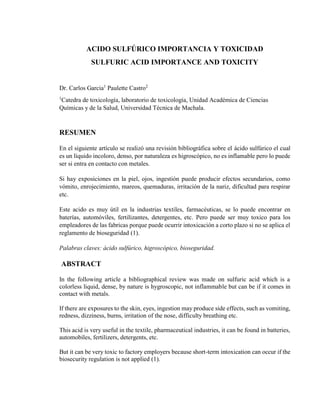 ACIDO SULFÚRICO IMPORTANCIA Y TOXICIDAD
SULFURIC ACID IMPORTANCE AND TOXICITY
Dr. Carlos Garcia1
Paulette Castro2
1
Catedra de toxicología, laboratorio de toxicología, Unidad Académica de Ciencias
Químicas y de la Salud, Universidad Técnica de Machala.
RESUMEN
En el siguiente artículo se realizó una revisión bibliográfica sobre el ácido sulfúrico el cual
es un líquido incoloro, denso, por naturaleza es higroscópico, no es inflamable pero lo puede
ser si entra en contacto con metales.
Si hay exposiciones en la piel, ojos, ingestión puede producir efectos secundarios, como
vómito, enrojecimiento, mareos, quemaduras, irritación de la nariz, dificultad para respirar
etc.
Este acido es muy útil en la industrias textiles, farmacéuticas, se lo puede encontrar en
baterías, automóviles, fertilizantes, detergentes, etc. Pero puede ser muy toxico para los
empleadores de las fabricas porque puede ocurrir intoxicación a corto plazo si no se aplica el
reglamento de bioseguridad (1).
Palabras claves: ácido sulfúrico, higroscópico, bioseguridad.
ABSTRACT
In the following article a bibliographical review was made on sulfuric acid which is a
colorless liquid, dense, by nature is hygroscopic, not inflammable but can be if it comes in
contact with metals.
If there are exposures to the skin, eyes, ingestion may produce side effects, such as vomiting,
redness, dizziness, burns, irritation of the nose, difficulty breathing etc.
This acid is very useful in the textile, pharmaceutical industries, it can be found in batteries,
automobiles, fertilizers, detergents, etc.
But it can be very toxic to factory employers because short-term intoxication can occur if the
biosecurity regulation is not applied (1).
 