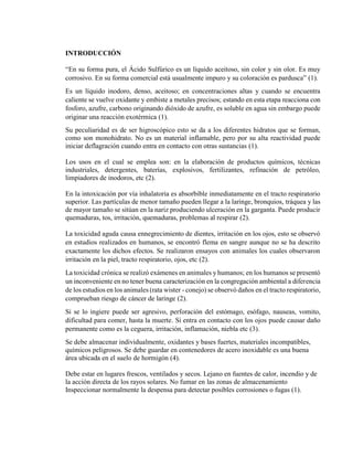 INTRODUCCIÓN
“En su forma pura, el Ácido Sulfúrico es un líquido aceitoso, sin color y sin olor. Es muy
corrosivo. En su forma comercial está usualmente impuro y su coloración es pardusca” (1).
Es un líquido inodoro, denso, aceitoso; en concentraciones altas y cuando se encuentra
caliente se vuelve oxidante y embiste a metales precisos; estando en esta etapa reacciona con
fosforo, azufre, carbono originando dióxido de azufre, es soluble en agua sin embargo puede
originar una reacción exotérmica (1).
Su peculiaridad es de ser higroscópico esto se da a los diferentes hidratos que se forman,
como son monohidrato. No es un material inflamable, pero por su alta reactividad puede
iniciar deflagración cuando entra en contacto con otras sustancias (1).
Los usos en el cual se emplea son: en la elaboración de productos químicos, técnicas
industriales, detergentes, baterías, explosivos, fertilizantes, refinación de petróleo,
limpiadores de inodoros, etc (2).
En la intoxicación por vía inhalatoria es absorbible inmediatamente en el tracto respiratorio
superior. Las partículas de menor tamaño pueden llegar a la laringe, bronquios, tráquea y las
de mayor tamaño se sitúan en la nariz produciendo ulceración en la garganta. Puede producir
quemaduras, tos, irritación, quemaduras, problemas al respirar (2).
La toxicidad aguda causa ennegrecimiento de dientes, irritación en los ojos, esto se observó
en estudios realizados en humanos, se encontró flema en sangre aunque no se ha descrito
exactamente los dichos efectos. Se realizaron ensayos con animales los cuales observaron
irritación en la piel, tracto respiratorio, ojos, etc (2).
La toxicidad crónica se realizó exámenes en animales y humanos; en los humanos se presentó
un inconveniente en no tener buena caracterización en la congregación ambiental a diferencia
de los estudios en los animales (rata wister - conejo) se observó daños en el tracto respiratorio,
comprueban riesgo de cáncer de laringe (2).
Si se lo ingiere puede ser agresivo, perforación del estómago, esófago, nauseas, vomito,
dificultad para comer, hasta la muerte. Si entra en contacto con los ojos puede causar daño
permanente como es la ceguera, irritación, inflamación, niebla etc (3).
Se debe almacenar individualmente, oxidantes y bases fuertes, materiales incompatibles,
químicos peligrosos. Se debe guardar en contenedores de acero inoxidable es una buena
área ubicada en el suelo de hormigón (4).
Debe estar en lugares frescos, ventilados y secos. Lejano en fuentes de calor, incendio y de
la acción directa de los rayos solares. No fumar en las zonas de almacenamiento
Inspeccionar normalmente la despensa para detectar posibles corrosiones o fugas (1).
 