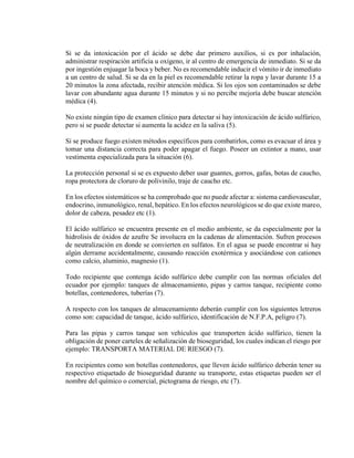 Si se da intoxicación por el ácido se debe dar primero auxilios, si es por inhalación,
administrar respiración artificia u oxígeno, ir al centro de emergencia de inmediato. Si se da
por ingestión enjuagar la boca y beber. No es recomendable inducir el vómito ir de inmediato
a un centro de salud. Si se da en la piel es recomendable retirar la ropa y lavar durante 15 a
20 minutos la zona afectada, recibir atención médica. Si los ojos son contaminados se debe
lavar con abundante agua durante 15 minutos y si no percibe mejoría debe buscar atención
médica (4).
No existe ningún tipo de examen clínico para detectar si hay intoxicación de ácido sulfúrico,
pero si se puede detectar si aumenta la acidez en la saliva (5).
Si se produce fuego existen métodos específicos para combatirlos, como es evacuar el área y
tomar una distancia correcta para poder apagar el fuego. Poseer un extintor a mano, usar
vestimenta especializada para la situación (6).
La protección personal si se es expuesto deber usar guantes, gorros, gafas, botas de caucho,
ropa protectora de cloruro de polivinilo, traje de caucho etc.
En los efectos sistemáticos se ha comprobado que no puede afectar a: sistema cardiovascular,
endocrino, inmunológico, renal, hepático. En los efectos neurológicos se do que existe mareo,
dolor de cabeza, pesadez etc (1).
El ácido sulfúrico se encuentra presente en el medio ambiente, se da especialmente por la
hidrolisis de óxidos de azufre Se involucra en la cadenas de alimentación. Sufren procesos
de neutralización en donde se convierten en sulfatos. En el agua se puede encontrar si hay
algún derrame accidentalmente, causando reacción exotérmica y asociándose con cationes
como calcio, aluminio, magnesio (1).
Todo recipiente que contenga ácido sulfúrico debe cumplir con las normas oficiales del
ecuador por ejemplo: tanques de almacenamiento, pipas y carros tanque, recipiente como
botellas, contenedores, tuberías (7).
A respecto con los tanques de almacenamiento deberán cumplir con los siguientes letreros
como son: capacidad de tanque, ácido sulfúrico, identificación de N.F.P.A, peligro (7).
Para las pipas y carros tanque son vehículos que transporten ácido sulfúrico, tienen la
obligación de poner carteles de señalización de bioseguridad, los cuales indican el riesgo por
ejemplo: TRANSPORTA MATERIAL DE RIESGO (7).
En recipientes como son botellas contenedores, que lleven ácido sulfúrico deberán tener su
respectivo etiquetado de bioseguridad durante su transporte, estas etiquetas pueden ser el
nombre del químico o comercial, pictograma de riesgo, etc (7).
 