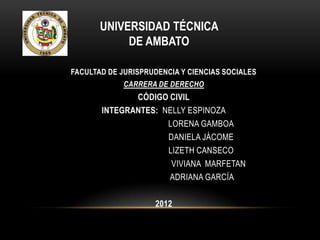 UNIVERSIDAD TÉCNICA
            DE AMBATO

FACULTAD DE JURISPRUDENCIA Y CIENCIAS SOCIALES
             CARRERA DE DERECHO
              CÓDIGO CIVIL
       INTEGRANTES: NELLY ESPINOZA
                     LORENA GAMBOA
                     DANIELA JÁCOME
                     LIZETH CANSECO
                      VIVIANA MARFETAN
                     ADRIANA GARCÍA

                    2012
 