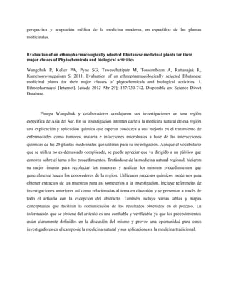 perspectiva y aceptación médica de la medicina moderna, en específico de las plantas
medicinales.


Evaluation of an ethnopharmacologically selected Bhutanese medicinal plants for their
major classes of Phytochemicals and biological activities

Wangchuk P, Keller PA, Pyne SG, Taweechotipatr M, Tonsomboon A, Rattanajak R,
Kamchonwongpaisan S. 2011. Evaluation of an ethnopharmacologically selected Bhutanese
medicinal plants for their major classes of phytochemicals and biological activities. J.
Ethnopharmacol [Internet]. [citado 2012 Abr 29]; 137:730-742. Disponible en: Science Direct
Database.



       Phurpa Wangchuk y colaboradores condujeron sus investigaciones en una región
especifica de Asia del Sur. En su investigación intentan darle a la medicina natural de esa región
una explicación y aplicación química que esperan conduzca a una mejoría en el tratamiento de
enfermedades como tumores, malaria e infecciones microbiales a base de las interacciones
químicas de las 25 plantas medicinales que utilizan para su investigación. Aunque el vocabulario
que se utiliza no es demasiado complicado, se puede apreciar que va dirigido a un público que
conozca sobre el tema o los procedimientos. Tratándose de la medicina natural regional, hicieron
su mejor intento para recolectar las muestras y realizar los mismos procedimientos que
generalmente hacen los conocedores de la region. Utilizaron procesos químicos modernos para
obtener extractos de las muestras para así someterlos a la investigación. Incluye referencias de
investigaciones anteriores así como relacionadas al tema en discusión y se presentan a través de
todo el artículo con la excepción del abstracto. También incluye varias tablas y mapas
conceptuales que facilitan la comunicación de los resultados obtenidos en el proceso. La
información que se obtiene del artículo es una confiable y verificable ya que los procedimientos
están claramente definidos en la discusión del mismo y provee una oportunidad para otros
investigadores en el campo de la medicina natural y sus aplicaciones a la medicina tradicional.
 