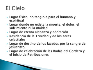  Lugar físico, no tangible para el humano y
espiritual
 Lugar donde no existe la muerte, el dolor, el
sufrimiento ni la maldad
 Lugar de eterna alabanza y adoración
 Residencia de la Trinidad y de los seres
celestiales
 Lugar de destino de los lavados por la sangre de
Jesucristo
 Lugar de celebración de las Bodas del Cordero y
el Juicio de Retribuciones
 