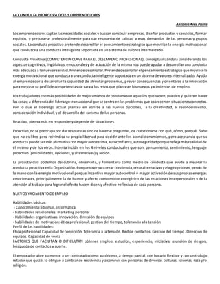 LA CONDUCTA PROACTIVA DE LOS EMPRENDEDORES 
Antonio Ares Parra 
Los emprendedores captan las necesidades sociales y buscan construir empresas, diseñar productos y servicios, formar 
equipos, y prepararse profesionalmente para dar respuesta de calidad a esas demandas de las personas y grupos 
sociales. La conducta proactiva pretende desarrollar el pensamiento estratégico que movilice la energía motivacional 
que conduzca a una conducta inteligente soportada en un sistema de valores internalizado. 
Conducta Proactiva (COMPETENCIA CLAVE PARA EL DESEMPENO PROFESIONAL), conceptualizándola considerando los 
aspectos cognitivos, lingüísticos, emocionales y de actuación de la misma nos puede ayudar a desarrollar una conducta 
más adecuada a la nueva realidad. Pretende desarrollar. Pretende desarrollar el pensamiento estratégico que movilice la 
energía motivacional que conduzca a una conducta inteligente soportada en un sistema de valores internalizado. Ayuda 
al emprendedor a desarrollar la capacidad de afrontar problemas, prever consecuencias y orientarse a la innovación 
para mejorar su perfil de competencias de cara a los retos que plantean los nuevos yacimientos de empleo. 
Los trabajadores con más posibilidades de mejoramiento de conducta son aquellos que saben, pueden y quieren hacer 
las cosas; a diferencia del liderazgo transaccional que se centra en los problemas que aparecen en situaciones concretas. 
Por lo que el liderazgo actual plantea en abrirse a las nuevas opciones, a la creatividad, al reconocimiento, 
consideración individual, y el desarrollo del carisma de las personas. 
Reactivo, piensa más en responder y depende de situaciones 
Proactivo, no se preocupa por dar respuestas sino de hacerse preguntas, de cuestionarse con qué, cómo, porqué . Sabe 
que no es libre pero reivindica su propia libertad para decidir ante los acondicionamientos, pero aceptando que su 
conducta puede ser más afirmativa con mayor autoestima, autoconfianza, autoseguridad porque refleja más realidad de 
él mismo y de los otros. Intenta incidir en los 4 niveles conductuales que son: pensamiento, sentimiento, lenguaje 
proactivo (posibilidades, opciones, y alternativas) y acción. 
La proactividad podemos descubrirla, observarla, y fomentarla como medio de conducta que ayude a mejorar la 
conducta proactiva en la Organización. Porque sirve para crear conciencia, crear alternativas y elegir opciones, yendo de 
la mano con la energía motivacional porque incentiva mayor autocontrol y mayor activación de sus propias energías 
emocionales, principalmente la de humor y afecto como motor energético de las relaciones interpersonales y de la 
atención al trabajo para lograr el efecto hacen-dicen y afectivo-reflexivo de cada persona. 
NUEVOS YACIMIENTO DE EMPLEO 
Habilidades básicas: 
- Conocimiento: idiomas, informática 
- habilidades relacionales: marketing personal 
- Habilidades organizativas: innovación, dirección de equipos 
- habilidades de motivación: ética profesional, gestión del tiempo, tolerancia a la tensión 
Perfil de las habilidades: 
Ética profesional. Capacidad de convicción. Tolerancia a la tensión. Red de contactos. Gestión del tiempo. Dirección de 
equipos. Capacidad de venta 
FACTORES QUE FACILITAN O DIFICULTAN obtener empleo: estudios, experiencia, iniciativa, asunción de riesgos, 
búsqueda de contactos y suerte. 
El empleador abre su mente a ser contratado como autónomo, a tiempo parcial, con horario flexible y con un trabajo 
retador que quizás lo obligue a cambiar de residencia y a convivir con personas de diversas culturas, idiomas, raza y/o 
religión. 
 