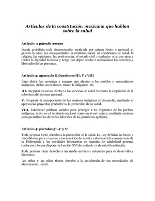 Artículos de la constitución mexicana que hablan 
sobre la salud 
Artículo 1; párrafo tercero 
Queda prohibida toda discriminación motivada por origen étnico o nacional, el 
género, la edad, las discapacidades, la condición social, las condiciones de salud, la 
religión, las opiniones, las preferencias, el estado civil o cualquier otra que atente 
contra la dignidad humana y tenga por objeto anular o menoscabar los derechos y 
libertades de las personas. 
Articulo 2; apartado B, fracciones III, V y VIII 
Para abatir las carencias y rezagos que afectan a los pueblos y comunidades 
indígenas, dichas autoridades, tienen la obligación de: 
III. Asegurar el acceso efectivo a los servicios de salud mediante la ampliación de la 
cobertura del sistema nacional. 
V. Propiciar la incorporación de las mujeres indígenas al desarrollo, mediante el 
apoyo a los proyectos productivos, la protección de su salud. 
VIII. Establecer políticas sociales para proteger a los migrantes de los pueblos 
indígenas, tanto en el territorio nacional como en el extranjero, mediante acciones 
para garantizar los derechos laborales de los jornaleros agrícolas. 
Articulo 4; párrafos 3°, 4° y 6° 
Toda persona tiene derecho a la protección de la salud. La Ley definirá las bases y 
modalidades para el acceso a los servicios de salud y establecerá la concurrencia de 
la Federación y las entidades federativas en materia de salubridad general, 
conforme a lo que dispone la fracción XVI del artículo 73 de esta Constitución. 
Toda persona tiene derecho a un medio ambiente adecuado para su desarrollo y 
bienestar. 
Los niños y las niñas tienen derecho a la satisfacción de sus necesidades de 
alimentación, salud. 
 