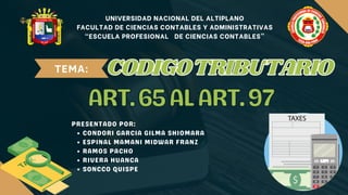 UNIVERSIDAD NACIONAL DEL ALTIPLANO
FACULTAD DE CIENCIAS CONTABLES Y ADMINISTRATIVAS
“ESCUELA PROFESIONAL DE CIENCIAS CONTABLES”
TEMA:
ART.65ALART.97
ART.65ALART.97
PRESENTADO POR:
CONDORI GARCIA GILMA SHIOMARA
ESPINAL MAMANI MIDWAR FRANZ
RAMOS PACHO
RIVERA HUANCA
SONCCO QUISPE
CODIGOTRIBUTARIO
CODIGOTRIBUTARIO
 