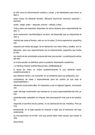 el niño como la discriminación auditiva y visual, y de habilidades para tomar el
lápiz y
hacer trazos de diferente tamaño. Necesita discriminar dirección izquierda –
derecha;
arriba - abajo; antes – después; encima – debajo y otras.
Todos estos pre-requisitos dependen de varios factores peor especialmente de
dos: 1)
de la maduración neurofisiológica, es decir, del desarrollo que va adquiriendo el
niño a
medida que pasa el tiempo, esto es con la edad; 2) de la experiencia especifica
que
adquiere por medio del juego, de la interacción con otros niños y adultos, con la
televisión, pero muy especialmente con el entrenamiento especifico que recibe
el niño
por medio de las actividades propias del nivel pre-escolar. La participaciónactiva
del niño
en el pre-escolar es definitiva para su posterior desempeño académico.
1.2 DIFICULTADES ESPECÍFICAS DEL APRENDIZAJE
A veces los niños no rinden académicamente lo que debieran rendir
académicamente lo
que debieran rendir y se convierten en un problema para sus profesores, sus
compañeros de clase y especialmente para los padres ya que toda la
responsabilidad y
afectación recae sobre ellos. En el pasado, y aún en algunos lugares, se buscará
una
razón del bajo rendimiento casi siempre en un poco responsabilidad del niño ya
que
aparentemente saludable sin ninguna otra preocupación más que la de estudiar
no
responde al sacrificio de los padres, ni a la dedicaciónde sus maestros. Pero ya
muy
tímidamente en el siglo pasado se empezó a notar que el fenómeno del bajo
rendimiento
no era caprichoso en el niño, sino que podría haber otras causas que incluso el
niño
desconocía.
 