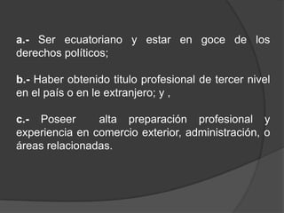 a.- Ser ecuatoriano y estar en goce de los
derechos políticos;

b.- Haber obtenido titulo profesional de tercer nivel
en el país o en le extranjero; y ,

c.- Poseer      alta preparación profesional y
experiencia en comercio exterior, administración, o
áreas relacionadas.
 