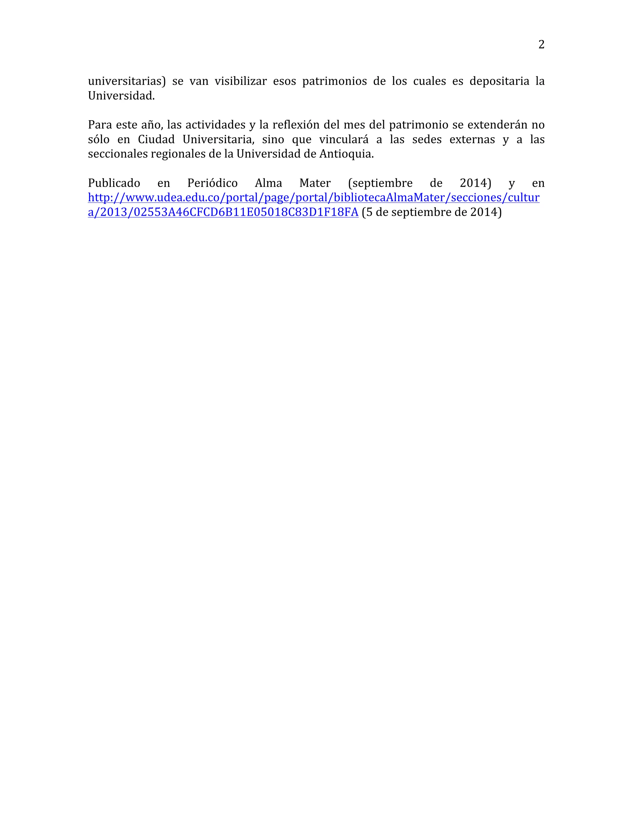   2	
  
universitarias)	
   se	
   van	
   visibilizar	
   esos	
   patrimonios	
   de	
   los	
   cuales	
   es	
   depositaria	
   la	
  
Universidad.	
  
	
  
Para	
  este	
  año,	
  las	
  actividades	
  y	
  la	
  reflexión	
  del	
  mes	
  del	
  patrimonio	
  se	
  extenderán	
  no	
  
sólo	
   en	
   Ciudad	
   Universitaria,	
   sino	
   que	
   vinculará	
   a	
   las	
   sedes	
   externas	
   y	
   a	
   las	
  
seccionales	
  regionales	
  de	
  la	
  Universidad	
  de	
  Antioquia.	
  
	
  
Publicado	
   en	
   Periódico	
   Alma	
   Mater	
   (septiembre	
   de	
   2014)	
   y	
   en	
  
http://www.udea.edu.co/portal/page/portal/bibliotecaAlmaMater/secciones/cultur
a/2013/02553A46CFCD6B11E05018C83D1F18FA	
  (5	
  de	
  septiembre	
  de	
  2014)	
  
	
  
	
  
	
  
	
  
	
  
	
  
	
  
	
  
	
  
	
  
	
  
	
  
	
  
	
  
	
  
	
  
	
  
	
  
	
  
	
  
	
  
	
  
	
  
	
  
	
  
	
  
	
  
	
  
	
  
	
  
	
  
	
  
	
  
	
  
	
  
	
  
 
