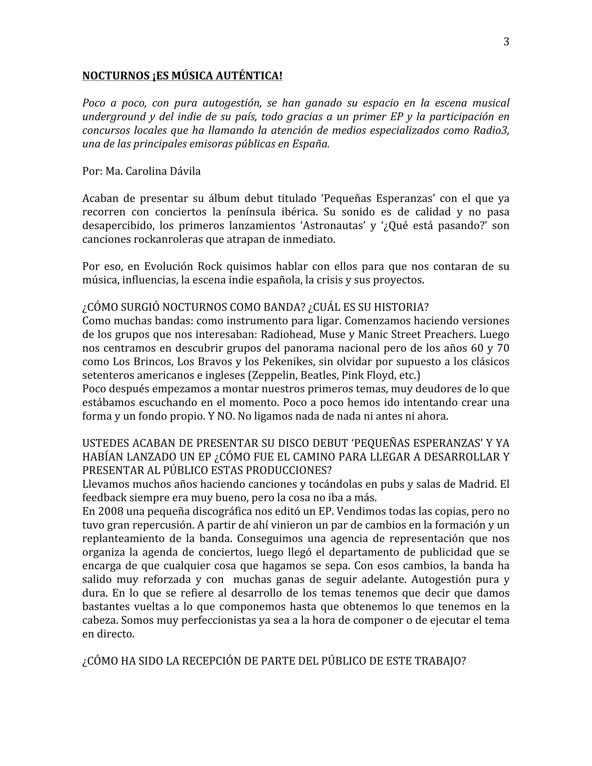   3	
  
NOCTURNOS	
  ¡ES	
  MÚSICA	
  AUTÉNTICA!	
  
	
  
Poco	
   a	
   poco,	
   con	
   pura	
   autogestión,	
   se	
   han	
   ganado	
   su	
   espacio	
   en	
   la	
   escena	
   musical	
  
underground	
  y	
  del	
  indie	
  de	
  su	
  país,	
  todo	
  gracias	
  a	
  un	
  primer	
  EP	
  y	
  la	
  participación	
  en	
  
concursos	
  locales	
  que	
  ha	
  llamando	
  la	
  atención	
  de	
  medios	
  especializados	
  como	
  Radio3,	
  
una	
  de	
  las	
  principales	
  emisoras	
  públicas	
  en	
  España.	
  
	
  
Por:	
  Ma.	
  Carolina	
  Dávila	
  
	
  
Acaban	
   de	
   presentar	
   su	
   álbum	
   debut	
   titulado	
   ‘Pequeñas	
   Esperanzas’	
   con	
   el	
   que	
   ya	
  
recorren	
   con	
   conciertos	
   la	
   península	
   ibérica.	
   Su	
   sonido	
   es	
   de	
   calidad	
   y	
   no	
   pasa	
  
desapercibido,	
   los	
   primeros	
   lanzamientos	
   ‘Astronautas’	
   y	
   ‘¿Qué	
   está	
   pasando?’	
   son	
  
canciones	
  rockanroleras	
  que	
  atrapan	
  de	
  inmediato.	
  
	
  
Por	
   eso,	
   en	
   Evolución	
   Rock	
   quisimos	
   hablar	
   con	
   ellos	
   para	
   que	
   nos	
   contaran	
   de	
   su	
  
música,	
  influencias,	
  la	
  escena	
  indie	
  española,	
  la	
  crisis	
  y	
  sus	
  proyectos.	
  
	
  
¿CÓMO	
  SURGIÓ	
  NOCTURNOS	
  COMO	
  BANDA?	
  ¿CUÁL	
  ES	
  SU	
  HISTORIA?	
  
Como	
  muchas	
  bandas:	
  como	
  instrumento	
  para	
  ligar.	
  Comenzamos	
  haciendo	
  versiones	
  
de	
  los	
  grupos	
  que	
  nos	
  interesaban:	
  Radiohead,	
  Muse	
  y	
  Manic	
  Street	
  Preachers.	
  Luego	
  
nos	
  centramos	
  en	
  descubrir	
  grupos	
  del	
  panorama	
  nacional	
  pero	
  de	
  los	
  años	
  60	
  y	
  70	
  
como	
  Los	
  Brincos,	
  Los	
  Bravos	
  y	
  los	
  Pekenikes,	
  sin	
  olvidar	
  por	
  supuesto	
  a	
  los	
  clásicos	
  
setenteros	
  americanos	
  e	
  ingleses	
  (Zeppelin,	
  Beatles,	
  Pink	
  Floyd,	
  etc.)	
  
Poco	
  después	
  empezamos	
  a	
  montar	
  nuestros	
  primeros	
  temas,	
  muy	
  deudores	
  de	
  lo	
  que	
  
estábamos	
  escuchando	
  en	
  el	
  momento.	
  Poco	
  a	
  poco	
  hemos	
  ido	
  intentando	
  crear	
  una	
  
forma	
  y	
  un	
  fondo	
  propio.	
  Y	
  NO.	
  No	
  ligamos	
  nada	
  de	
  nada	
  ni	
  antes	
  ni	
  ahora.	
  
	
  
USTEDES	
  ACABAN	
  DE	
  PRESENTAR	
  SU	
  DISCO	
  DEBUT	
  ‘PEQUEÑAS	
  ESPERANZAS’	
  Y	
  YA	
  
HABÍAN	
  LANZADO	
  UN	
  EP	
  ¿CÓMO	
  FUE	
  EL	
  CAMINO	
  PARA	
  LLEGAR	
  A	
  DESARROLLAR	
  Y	
  
PRESENTAR	
  AL	
  PÚBLICO	
  ESTAS	
  PRODUCCIONES?	
  
Llevamos	
  muchos	
  años	
  haciendo	
  canciones	
  y	
  tocándolas	
  en	
  pubs	
  y	
  salas	
  de	
  Madrid.	
  El	
  
feedback	
  siempre	
  era	
  muy	
  bueno,	
  pero	
  la	
  cosa	
  no	
  iba	
  a	
  más.	
  
En	
  2008	
  una	
  pequeña	
  discográfica	
  nos	
  editó	
  un	
  EP.	
  Vendimos	
  todas	
  las	
  copias,	
  pero	
  no	
  
tuvo	
  gran	
  repercusión.	
  A	
  partir	
  de	
  ahí	
  vinieron	
  un	
  par	
  de	
  cambios	
  en	
  la	
  formación	
  y	
  un	
  
replanteamiento	
   de	
   la	
   banda.	
   Conseguimos	
   una	
   agencia	
   de	
   representación	
   que	
   nos	
  
organiza	
  la	
  agenda	
  de	
  conciertos,	
  luego	
  llegó	
  el	
  departamento	
  de	
  publicidad	
  que	
  se	
  
encarga	
  de	
  que	
  cualquier	
  cosa	
  que	
  hagamos	
  se	
  sepa.	
  Con	
  esos	
  cambios,	
  la	
  banda	
  ha	
  
salido	
   muy	
   reforzada	
   y	
   con	
   	
   muchas	
   ganas	
   de	
   seguir	
   adelante.	
   Autogestión	
   pura	
   y	
  
dura.	
  En	
  lo	
  que	
  se	
  refiere	
  al	
  desarrollo	
  de	
  los	
  temas	
  tenemos	
  que	
  decir	
  que	
  damos	
  
bastantes	
  vueltas	
  a	
  lo	
  que	
  componemos	
  hasta	
  que	
  obtenemos	
  lo	
  que	
  tenemos	
  en	
  la	
  
cabeza.	
  Somos	
  muy	
  perfeccionistas	
  ya	
  sea	
  a	
  la	
  hora	
  de	
  componer	
  o	
  de	
  ejecutar	
  el	
  tema	
  
en	
  directo.	
  
	
  
¿CÓMO	
  HA	
  SIDO	
  LA	
  RECEPCIÓN	
  DE	
  PARTE	
  DEL	
  PÚBLICO	
  DE	
  ESTE	
  TRABAJO?	
  
 
