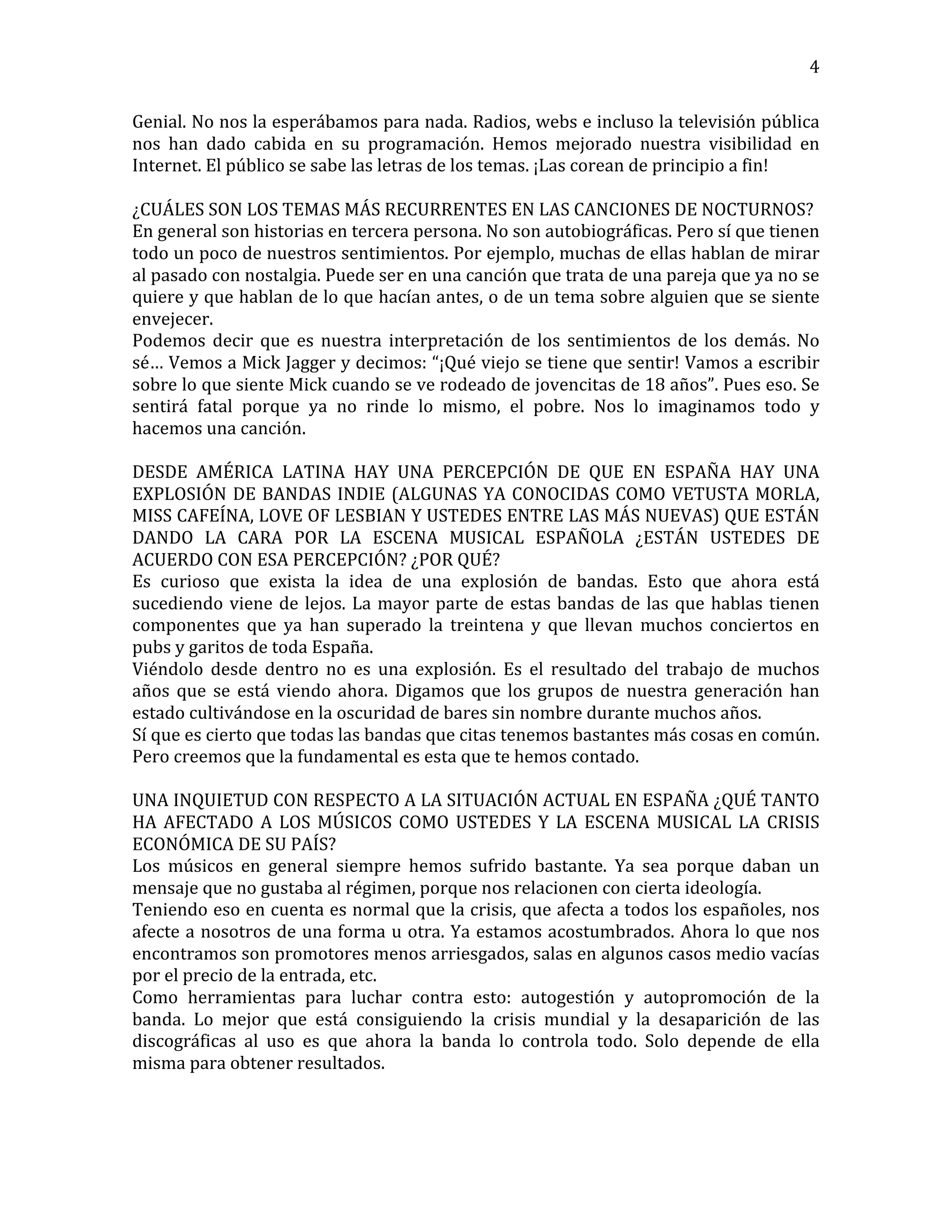   4	
  
Genial.	
  No	
  nos	
  la	
  esperábamos	
  para	
  nada.	
  Radios,	
  webs	
  e	
  incluso	
  la	
  televisión	
  pública	
  
nos	
   han	
   dado	
   cabida	
   en	
   su	
   programación.	
   Hemos	
   mejorado	
   nuestra	
   visibilidad	
   en	
  
Internet.	
  El	
  público	
  se	
  sabe	
  las	
  letras	
  de	
  los	
  temas.	
  ¡Las	
  corean	
  de	
  principio	
  a	
  fin!	
  
	
  
¿CUÁLES	
  SON	
  LOS	
  TEMAS	
  MÁS	
  RECURRENTES	
  EN	
  LAS	
  CANCIONES	
  DE	
  NOCTURNOS?	
  
En	
  general	
  son	
  historias	
  en	
  tercera	
  persona.	
  No	
  son	
  autobiográficas.	
  Pero	
  sí	
  que	
  tienen	
  
todo	
  un	
  poco	
  de	
  nuestros	
  sentimientos.	
  Por	
  ejemplo,	
  muchas	
  de	
  ellas	
  hablan	
  de	
  mirar	
  
al	
  pasado	
  con	
  nostalgia.	
  Puede	
  ser	
  en	
  una	
  canción	
  que	
  trata	
  de	
  una	
  pareja	
  que	
  ya	
  no	
  se	
  
quiere	
  y	
  que	
  hablan	
  de	
  lo	
  que	
  hacían	
  antes,	
  o	
  de	
  un	
  tema	
  sobre	
  alguien	
  que	
  se	
  siente	
  
envejecer.	
  
Podemos	
   decir	
   que	
   es	
   nuestra	
   interpretación	
   de	
   los	
   sentimientos	
   de	
   los	
   demás.	
   No	
  
sé…	
  Vemos	
  a	
  Mick	
  Jagger	
  y	
  decimos:	
  “¡Qué	
  viejo	
  se	
  tiene	
  que	
  sentir!	
  Vamos	
  a	
  escribir	
  
sobre	
  lo	
  que	
  siente	
  Mick	
  cuando	
  se	
  ve	
  rodeado	
  de	
  jovencitas	
  de	
  18	
  años”.	
  Pues	
  eso.	
  Se	
  
sentirá	
   fatal	
   porque	
   ya	
   no	
   rinde	
   lo	
   mismo,	
   el	
   pobre.	
   Nos	
   lo	
   imaginamos	
   todo	
   y	
  
hacemos	
  una	
  canción.	
  
	
  
DESDE	
   AMÉRICA	
   LATINA	
   HAY	
   UNA	
   PERCEPCIÓN	
   DE	
   QUE	
   EN	
   ESPAÑA	
   HAY	
   UNA	
  
EXPLOSIÓN	
  DE	
  BANDAS	
  INDIE	
  (ALGUNAS	
  YA	
  CONOCIDAS	
  COMO	
  VETUSTA	
  MORLA,	
  
MISS	
  CAFEÍNA,	
  LOVE	
  OF	
  LESBIAN	
  Y	
  USTEDES	
  ENTRE	
  LAS	
  MÁS	
  NUEVAS)	
  QUE	
  ESTÁN	
  
DANDO	
   LA	
   CARA	
   POR	
   LA	
   ESCENA	
   MUSICAL	
   ESPAÑOLA	
   ¿ESTÁN	
   USTEDES	
   DE	
  
ACUERDO	
  CON	
  ESA	
  PERCEPCIÓN?	
  ¿POR	
  QUÉ?	
  
Es	
   curioso	
   que	
   exista	
   la	
   idea	
   de	
   una	
   explosión	
   de	
   bandas.	
   Esto	
   que	
   ahora	
   está	
  
sucediendo	
  viene	
  de	
  lejos.	
  La	
  mayor	
  parte	
  de	
  estas	
  bandas	
  de	
  las	
  que	
  hablas	
  tienen	
  
componentes	
   que	
   ya	
   han	
   superado	
   la	
   treintena	
   y	
   que	
   llevan	
   muchos	
   conciertos	
   en	
  
pubs	
  y	
  garitos	
  de	
  toda	
  España.	
  
Viéndolo	
   desde	
   dentro	
   no	
   es	
   una	
   explosión.	
   Es	
   el	
   resultado	
   del	
   trabajo	
   de	
   muchos	
  
años	
   que	
   se	
   está	
   viendo	
   ahora.	
   Digamos	
   que	
   los	
   grupos	
   de	
   nuestra	
   generación	
   han	
  
estado	
  cultivándose	
  en	
  la	
  oscuridad	
  de	
  bares	
  sin	
  nombre	
  durante	
  muchos	
  años.	
  
Sí	
  que	
  es	
  cierto	
  que	
  todas	
  las	
  bandas	
  que	
  citas	
  tenemos	
  bastantes	
  más	
  cosas	
  en	
  común.	
  
Pero	
  creemos	
  que	
  la	
  fundamental	
  es	
  esta	
  que	
  te	
  hemos	
  contado.	
  
	
  
UNA	
  INQUIETUD	
  CON	
  RESPECTO	
  A	
  LA	
  SITUACIÓN	
  ACTUAL	
  EN	
  ESPAÑA	
  ¿QUÉ	
  TANTO	
  
HA	
  AFECTADO	
  A	
  LOS	
  MÚSICOS	
  COMO	
  USTEDES	
  Y	
  LA	
  ESCENA	
  MUSICAL	
  LA	
  CRISIS	
  
ECONÓMICA	
  DE	
  SU	
  PAÍS?	
  
Los	
   músicos	
   en	
   general	
   siempre	
   hemos	
   sufrido	
   bastante.	
   Ya	
   sea	
   porque	
   daban	
   un	
  
mensaje	
  que	
  no	
  gustaba	
  al	
  régimen,	
  porque	
  nos	
  relacionen	
  con	
  cierta	
  ideología.	
  
Teniendo	
  eso	
  en	
  cuenta	
  es	
  normal	
  que	
  la	
  crisis,	
  que	
  afecta	
  a	
  todos	
  los	
  españoles,	
  nos	
  
afecte	
  a	
  nosotros	
  de	
  una	
  forma	
  u	
  otra.	
  Ya	
  estamos	
  acostumbrados.	
  Ahora	
  lo	
  que	
  nos	
  
encontramos	
  son	
  promotores	
  menos	
  arriesgados,	
  salas	
  en	
  algunos	
  casos	
  medio	
  vacías	
  
por	
  el	
  precio	
  de	
  la	
  entrada,	
  etc.	
  
Como	
   herramientas	
   para	
   luchar	
   contra	
   esto:	
   autogestión	
   y	
   autopromoción	
   de	
   la	
  
banda.	
   Lo	
   mejor	
   que	
   está	
   consiguiendo	
   la	
   crisis	
   mundial	
   y	
   la	
   desaparición	
   de	
   las	
  
discográficas	
   al	
   uso	
   es	
   que	
   ahora	
   la	
   banda	
   lo	
   controla	
   todo.	
   Solo	
   depende	
   de	
   ella	
  
misma	
  para	
  obtener	
  resultados.	
  	
  
	
  
 