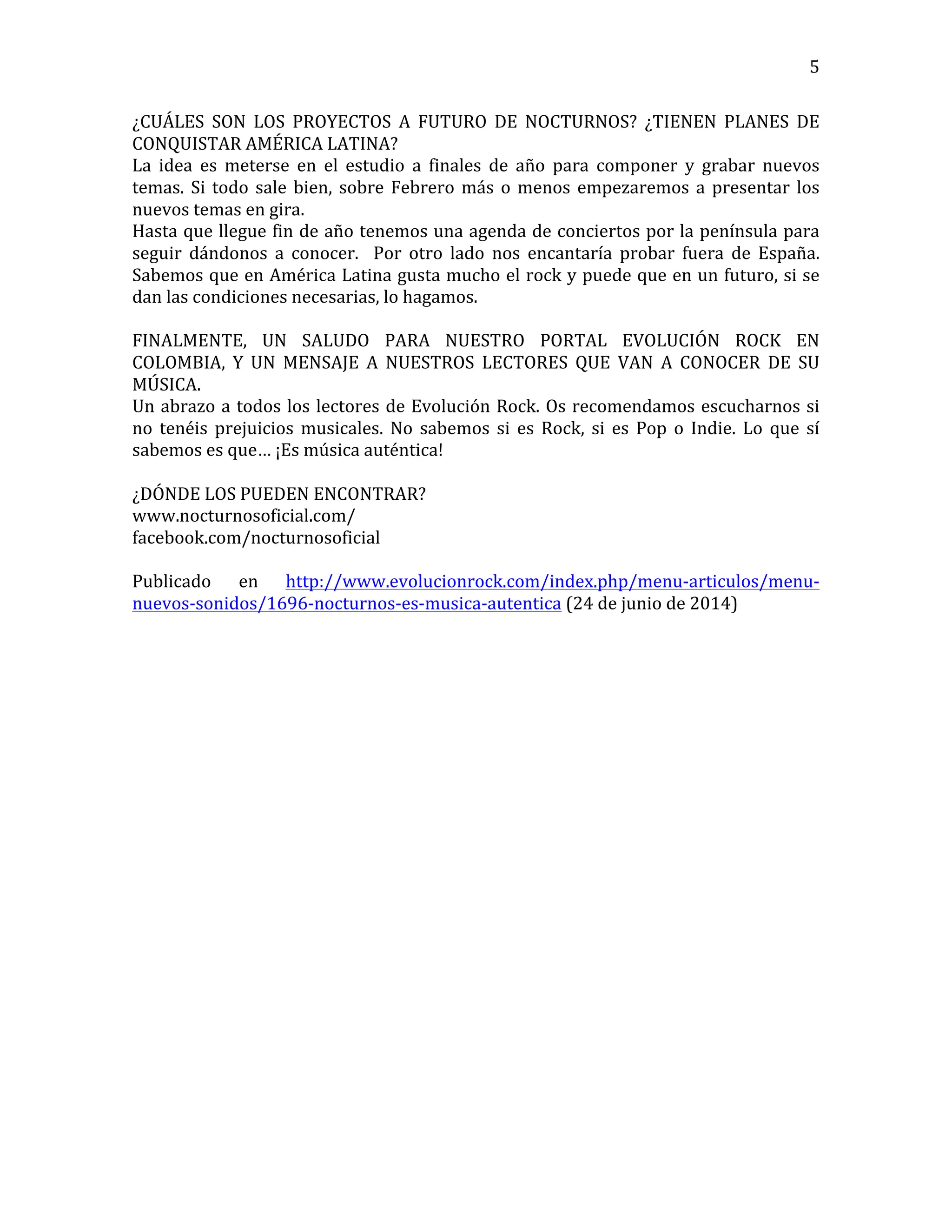   5	
  
¿CUÁLES	
   SON	
   LOS	
   PROYECTOS	
   A	
   FUTURO	
   DE	
   NOCTURNOS?	
   ¿TIENEN	
   PLANES	
   DE	
  
CONQUISTAR	
  AMÉRICA	
  LATINA?	
  
La	
   idea	
   es	
   meterse	
   en	
   el	
   estudio	
   a	
   finales	
   de	
   año	
   para	
   componer	
   y	
   grabar	
   nuevos	
  
temas.	
  Si	
  todo	
  sale	
  bien,	
  sobre	
  Febrero	
  más	
  o	
  menos	
  empezaremos	
  a	
  presentar	
  los	
  
nuevos	
  temas	
  en	
  gira.	
  
Hasta	
  que	
  llegue	
  fin	
  de	
  año	
  tenemos	
  una	
  agenda	
  de	
  conciertos	
  por	
  la	
  península	
  para	
  
seguir	
   dándonos	
   a	
   conocer.	
   	
   Por	
   otro	
   lado	
   nos	
   encantaría	
   probar	
   fuera	
   de	
   España.	
  
Sabemos	
  que	
  en	
  América	
  Latina	
  gusta	
  mucho	
  el	
  rock	
  y	
  puede	
  que	
  en	
  un	
  futuro,	
  si	
  se	
  
dan	
  las	
  condiciones	
  necesarias,	
  lo	
  hagamos.	
  
	
  
FINALMENTE,	
   UN	
   SALUDO	
   PARA	
   NUESTRO	
   PORTAL	
   EVOLUCIÓN	
   ROCK	
   EN	
  
COLOMBIA,	
   Y	
   UN	
   MENSAJE	
   A	
   NUESTROS	
   LECTORES	
   QUE	
   VAN	
   A	
   CONOCER	
   DE	
   SU	
  
MÚSICA.	
  
Un	
  abrazo	
  a	
  todos	
  los	
  lectores	
  de	
  Evolución	
  Rock.	
  Os	
  recomendamos	
  escucharnos	
  si	
  
no	
   tenéis	
   prejuicios	
   musicales.	
   No	
   sabemos	
   si	
   es	
   Rock,	
   si	
   es	
   Pop	
   o	
   Indie.	
   Lo	
   que	
   sí	
  
sabemos	
  es	
  que…	
  ¡Es	
  música	
  auténtica!	
  
	
  
¿DÓNDE	
  LOS	
  PUEDEN	
  ENCONTRAR?	
  
www.nocturnosoficial.com/	
  
facebook.com/nocturnosoficial	
  
	
  
Publicado	
   en	
   http://www.evolucionrock.com/index.php/menu-­‐articulos/menu-­‐
nuevos-­‐sonidos/1696-­‐nocturnos-­‐es-­‐musica-­‐autentica	
  (24	
  de	
  junio	
  de	
  2014)	
  
	
  
	
  
	
  
	
  
	
  
	
  
	
  
	
  
	
  
	
  
	
  
	
  
	
  
	
  
	
  
	
  
	
  
	
  
	
  
	
  
	
  
	
  
	
  
 