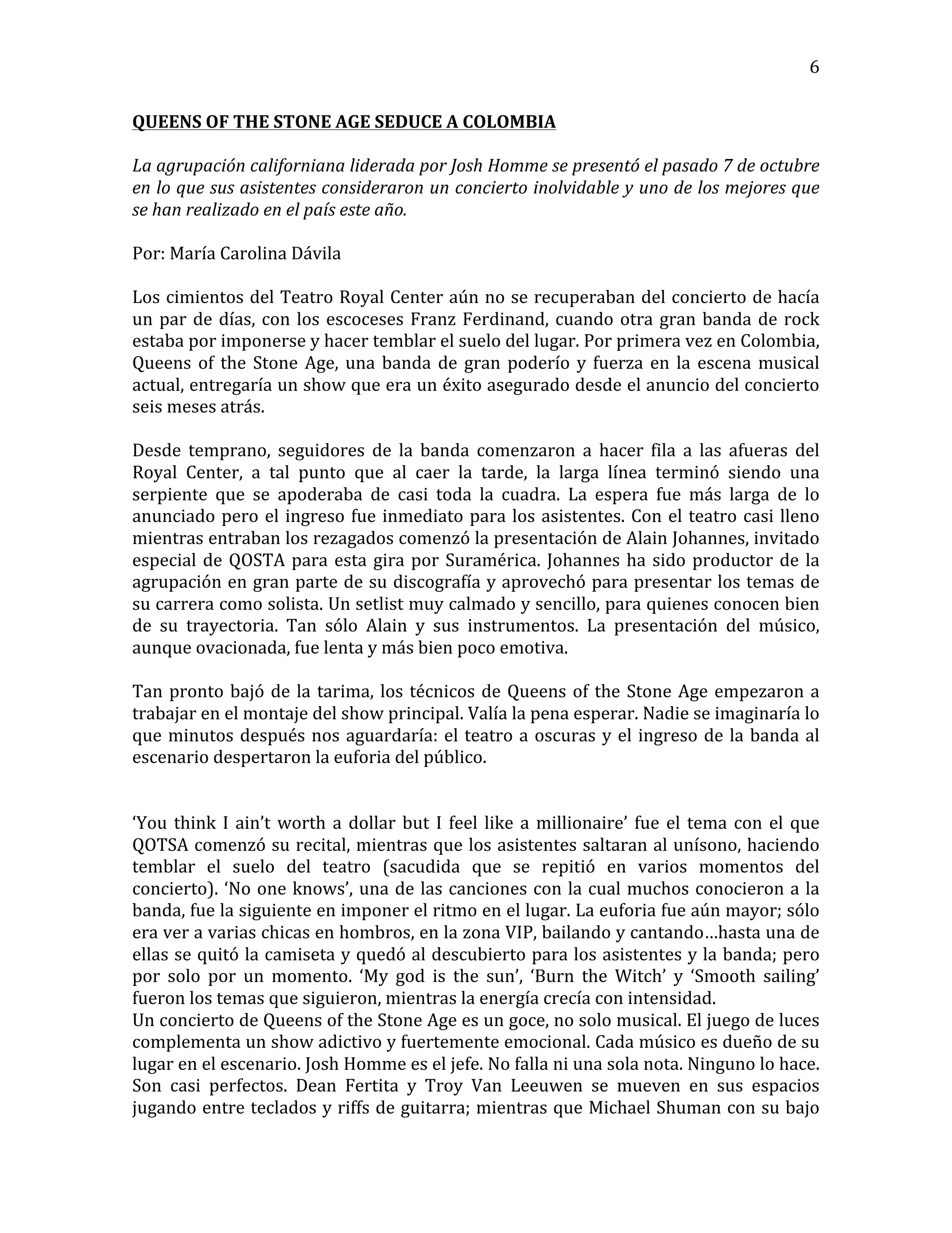   6	
  
QUEENS	
  OF	
  THE	
  STONE	
  AGE	
  SEDUCE	
  A	
  COLOMBIA	
  
	
  
La	
  agrupación	
  californiana	
  liderada	
  por	
  Josh	
  Homme	
  se	
  presentó	
  el	
  pasado	
  7	
  de	
  octubre	
  
en	
  lo	
  que	
  sus	
  asistentes	
  consideraron	
  un	
  concierto	
  inolvidable	
  y	
  uno	
  de	
  los	
  mejores	
  que	
  
se	
  han	
  realizado	
  en	
  el	
  país	
  este	
  año.	
  
	
  
Por:	
  María	
  Carolina	
  Dávila	
  
	
  
Los	
  cimientos	
  del	
  Teatro	
  Royal	
  Center	
  aún	
  no	
  se	
  recuperaban	
  del	
  concierto	
  de	
  hacía	
  
un	
  par	
  de	
  días,	
  con	
  los	
  escoceses	
  Franz	
  Ferdinand,	
  cuando	
  otra	
  gran	
  banda	
  de	
  rock	
  
estaba	
  por	
  imponerse	
  y	
  hacer	
  temblar	
  el	
  suelo	
  del	
  lugar.	
  Por	
  primera	
  vez	
  en	
  Colombia,	
  
Queens	
  of	
  the	
  Stone	
  Age,	
  una	
  banda	
  de	
  gran	
  poderío	
  y	
  fuerza	
  en	
  la	
  escena	
  musical	
  
actual,	
  entregaría	
  un	
  show	
  que	
  era	
  un	
  éxito	
  asegurado	
  desde	
  el	
  anuncio	
  del	
  concierto	
  
seis	
  meses	
  atrás.	
  
	
  
Desde	
   temprano,	
   seguidores	
   de	
   la	
   banda	
   comenzaron	
   a	
   hacer	
   fila	
   a	
   las	
   afueras	
   del	
  
Royal	
   Center,	
   a	
   tal	
   punto	
   que	
   al	
   caer	
   la	
   tarde,	
   la	
   larga	
   línea	
   terminó	
   siendo	
   una	
  
serpiente	
   que	
   se	
   apoderaba	
   de	
   casi	
   toda	
   la	
   cuadra.	
   La	
   espera	
   fue	
   más	
   larga	
   de	
   lo	
  
anunciado	
  pero	
  el	
  ingreso	
  fue	
  inmediato	
  para	
  los	
  asistentes.	
  Con	
  el	
  teatro	
  casi	
  lleno	
  
mientras	
  entraban	
  los	
  rezagados	
  comenzó	
  la	
  presentación	
  de	
  Alain	
  Johannes,	
  invitado	
  
especial	
  de	
  QOSTA	
  para	
  esta	
  gira	
  por	
  Suramérica.	
  Johannes	
  ha	
  sido	
  productor	
  de	
  la	
  
agrupación	
  en	
  gran	
  parte	
  de	
  su	
  discografía	
  y	
  aprovechó	
  para	
  presentar	
  los	
  temas	
  de	
  
su	
  carrera	
  como	
  solista.	
  Un	
  setlist	
  muy	
  calmado	
  y	
  sencillo,	
  para	
  quienes	
  conocen	
  bien	
  
de	
   su	
   trayectoria.	
   Tan	
   sólo	
   Alain	
   y	
   sus	
   instrumentos.	
   La	
   presentación	
   del	
   músico,	
  
aunque	
  ovacionada,	
  fue	
  lenta	
  y	
  más	
  bien	
  poco	
  emotiva.	
  
	
  
Tan	
  pronto	
  bajó	
  de	
  la	
  tarima,	
  los	
  técnicos	
  de	
  Queens	
  of	
  the	
  Stone	
  Age	
  empezaron	
  a	
  
trabajar	
  en	
  el	
  montaje	
  del	
  show	
  principal.	
  Valía	
  la	
  pena	
  esperar.	
  Nadie	
  se	
  imaginaría	
  lo	
  
que	
  minutos	
  después	
  nos	
  aguardaría:	
  el	
  teatro	
  a	
  oscuras	
  y	
  el	
  ingreso	
  de	
  la	
  banda	
  al	
  
escenario	
  despertaron	
  la	
  euforia	
  del	
  público.	
  
	
  
	
  	
  
‘You	
  think	
  I	
  ain’t	
  worth	
  a	
  dollar	
  but	
  I	
  feel	
  like	
  a	
  millionaire’	
  fue	
  el	
  tema	
  con	
  el	
  que	
  
QOTSA	
  comenzó	
  su	
  recital,	
  mientras	
  que	
  los	
  asistentes	
  saltaran	
  al	
  unísono,	
  haciendo	
  
temblar	
   el	
   suelo	
   del	
   teatro	
   (sacudida	
   que	
   se	
   repitió	
   en	
   varios	
   momentos	
   del	
  
concierto).	
  ‘No	
  one	
  knows’,	
  una	
  de	
  las	
  canciones	
  con	
  la	
  cual	
  muchos	
  conocieron	
  a	
  la	
  
banda,	
  fue	
  la	
  siguiente	
  en	
  imponer	
  el	
  ritmo	
  en	
  el	
  lugar.	
  La	
  euforia	
  fue	
  aún	
  mayor;	
  sólo	
  
era	
  ver	
  a	
  varias	
  chicas	
  en	
  hombros,	
  en	
  la	
  zona	
  VIP,	
  bailando	
  y	
  cantando…hasta	
  una	
  de	
  
ellas	
  se	
  quitó	
  la	
  camiseta	
  y	
  quedó	
  al	
  descubierto	
  para	
  los	
  asistentes	
  y	
  la	
  banda;	
  pero	
  
por	
   solo	
   por	
   un	
   momento.	
   ‘My	
   god	
   is	
   the	
   sun’,	
   ‘Burn	
   the	
   Witch’	
   y	
   ‘Smooth	
   sailing’	
  
fueron	
  los	
  temas	
  que	
  siguieron,	
  mientras	
  la	
  energía	
  crecía	
  con	
  intensidad.	
  
Un	
  concierto	
  de	
  Queens	
  of	
  the	
  Stone	
  Age	
  es	
  un	
  goce,	
  no	
  solo	
  musical.	
  El	
  juego	
  de	
  luces	
  
complementa	
  un	
  show	
  adictivo	
  y	
  fuertemente	
  emocional.	
  Cada	
  músico	
  es	
  dueño	
  de	
  su	
  
lugar	
  en	
  el	
  escenario.	
  Josh	
  Homme	
  es	
  el	
  jefe.	
  No	
  falla	
  ni	
  una	
  sola	
  nota.	
  Ninguno	
  lo	
  hace.	
  
Son	
   casi	
   perfectos.	
   Dean	
   Fertita	
   y	
   Troy	
   Van	
   Leeuwen	
   se	
   mueven	
   en	
   sus	
   espacios	
  
jugando	
  entre	
  teclados	
  y	
  riffs	
  de	
  guitarra;	
  mientras	
  que	
  Michael	
  Shuman	
  con	
  su	
  bajo	
  
 