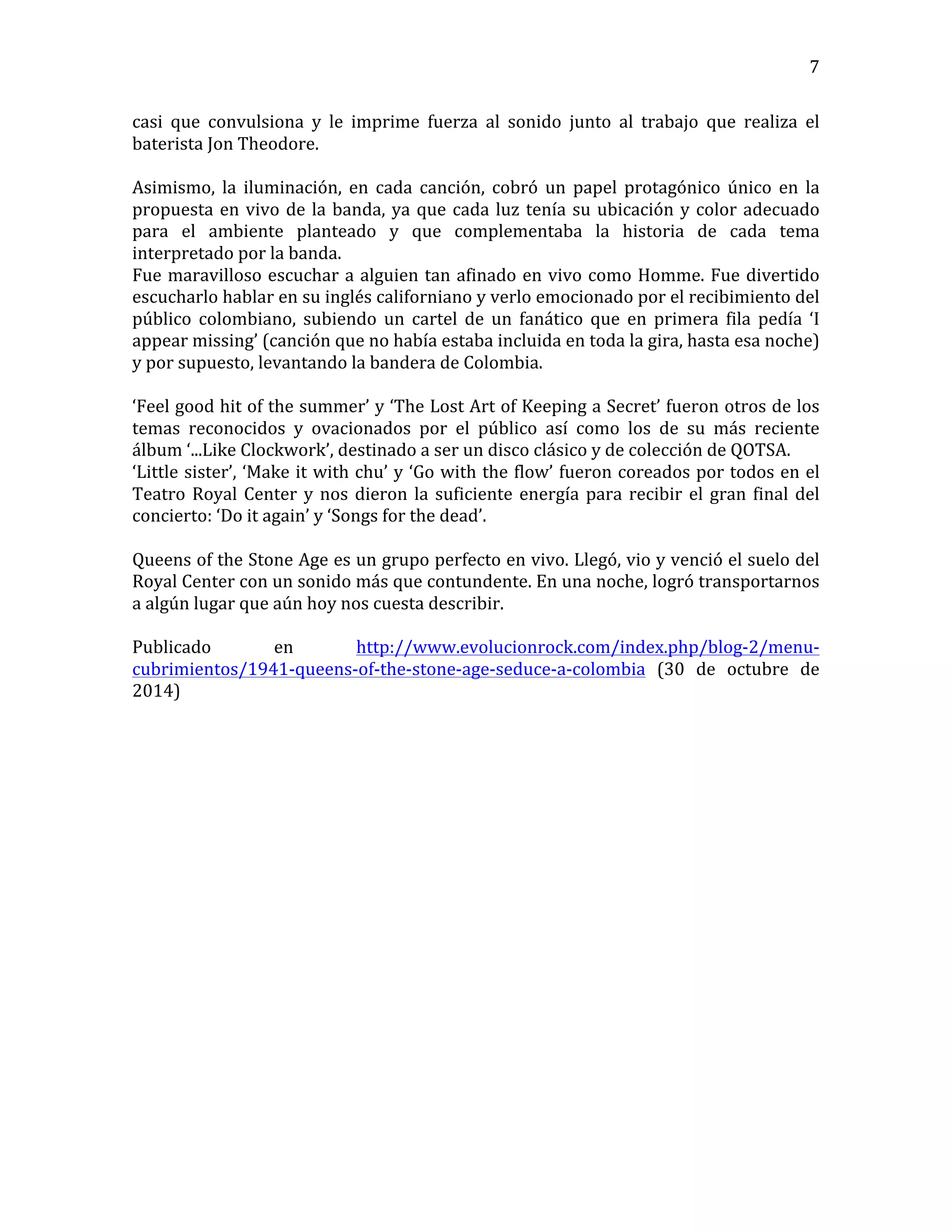   7	
  
casi	
   que	
   convulsiona	
   y	
   le	
   imprime	
   fuerza	
   al	
   sonido	
   junto	
   al	
   trabajo	
   que	
   realiza	
   el	
  
baterista	
  Jon	
  Theodore.	
  
	
  	
  
Asimismo,	
   la	
   iluminación,	
   en	
   cada	
   canción,	
   cobró	
   un	
   papel	
   protagónico	
   único	
   en	
   la	
  
propuesta	
  en	
  vivo	
  de	
  la	
  banda,	
  ya	
  que	
  cada	
  luz	
  tenía	
  su	
  ubicación	
  y	
  color	
  adecuado	
  
para	
   el	
   ambiente	
   planteado	
   y	
   que	
   complementaba	
   la	
   historia	
   de	
   cada	
   tema	
  
interpretado	
  por	
  la	
  banda.	
  
Fue	
  maravilloso	
  escuchar	
  a	
  alguien	
  tan	
  afinado	
  en	
  vivo	
  como	
  Homme.	
  Fue	
  divertido	
  
escucharlo	
  hablar	
  en	
  su	
  inglés	
  californiano	
  y	
  verlo	
  emocionado	
  por	
  el	
  recibimiento	
  del	
  
público	
   colombiano,	
   subiendo	
   un	
   cartel	
   de	
   un	
   fanático	
   que	
   en	
   primera	
   fila	
   pedía	
   ‘I	
  
appear	
  missing’	
  (canción	
  que	
  no	
  había	
  estaba	
  incluida	
  en	
  toda	
  la	
  gira,	
  hasta	
  esa	
  noche)	
  
y	
  por	
  supuesto,	
  levantando	
  la	
  bandera	
  de	
  Colombia.	
  
	
  
‘Feel	
  good	
  hit	
  of	
  the	
  summer’	
  y	
  ‘The	
  Lost	
  Art	
  of	
  Keeping	
  a	
  Secret’	
  fueron	
  otros	
  de	
  los	
  
temas	
   reconocidos	
   y	
   ovacionados	
   por	
   el	
   público	
   así	
   como	
   los	
   de	
   su	
   más	
   reciente	
  
álbum	
  ‘...Like	
  Clockwork’,	
  destinado	
  a	
  ser	
  un	
  disco	
  clásico	
  y	
  de	
  colección	
  de	
  QOTSA.	
  
‘Little	
  sister’,	
  ‘Make	
  it	
  with	
  chu’	
  y	
  ‘Go	
  with	
  the	
  flow’	
  fueron	
  coreados	
  por	
  todos	
  en	
  el	
  
Teatro	
  Royal	
  Center	
  y	
  nos	
  dieron	
  la	
  suficiente	
  energía	
  para	
  recibir	
  el	
  gran	
  final	
  del	
  
concierto:	
  ‘Do	
  it	
  again’	
  y	
  ‘Songs	
  for	
  the	
  dead’.	
  	
  
	
  
Queens	
  of	
  the	
  Stone	
  Age	
  es	
  un	
  grupo	
  perfecto	
  en	
  vivo.	
  Llegó,	
  vio	
  y	
  venció	
  el	
  suelo	
  del	
  
Royal	
  Center	
  con	
  un	
  sonido	
  más	
  que	
  contundente.	
  En	
  una	
  noche,	
  logró	
  transportarnos	
  
a	
  algún	
  lugar	
  que	
  aún	
  hoy	
  nos	
  cuesta	
  describir.	
  
	
  
Publicado	
   en	
   http://www.evolucionrock.com/index.php/blog-­‐2/menu-­‐
cubrimientos/1941-­‐queens-­‐of-­‐the-­‐stone-­‐age-­‐seduce-­‐a-­‐colombia	
   (30	
   de	
   octubre	
   de	
  
2014)	
  
 