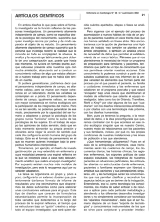 Enfermería en Cardiología N.º 26 / 2.o cuatrimestre 2002
ARTÍCULOS CIENTÍFICOS                                                                                               21


   En ambos diseños lo que pesa sobre el forma-        cida cuántos apartados, etapas o fases se anali-
to investigador es la función reflexiva de las per-    zarán.
sonas investigadoras. Un pensamiento altamente            Pero sigamos con el ejemplo del proceso de
independiente de campo, como se especifica des-        acomodación a nuevos hábitos de vida de un gru-
de la psicología del conocimiento, supondría que       po de pacientes nuestros en esos treinta días que
quien investiga recorre por partes y de modo se-       nos hemos señalado en líneas atrás. Nos encon-
parado el objeto de su estudio. Un pensamiento         traríamos con la opción de plantearnos una hipó-
altamente depediente de campo supondría que la         tesis de trabajo -eso también se plantea en el
persona que investiga recorre la realidad que le       ámbito etnográfico- o también un análisis previo
circunda en toda su complejidad, la observa, la        de necesidad de datos que permitan el estableci-
analiza y la reconstruye teóricamente para dotar-      miento de un marco teórico. Piénsese que si nos
la de una categorización que, puede que hasta          planteáramos la necesidad de iniciar un programa
ese momento, no tuviera en formato escrito aun-        de preparación para familiares y pacientes, ten-
que estuviese presente ante nuestros ojos con          dríamos que partir de un tipo de conocimiento que
mucha antelación, alcanzando así a construir un        nos permitiese orientar nuestras acciones. Este
conocimiento valioso de algo que estaba afectan-       conocimiento lo podemos construir a partir de re-
do a nuestro trabajo pero que no había sido teni-      sultados cualitativos que nos informen de la am-
do en cuenta.                                          plia variedad de elementos que forman parte del
   Si pudiera generalizarse, podríamos decir que       proceso por el que pasará el paciente, su familia
el pensamiento independiente de campo, es alta-        o cuidadores inmediatos y las enfermeras que
mente valioso, pero se mueve con mayor cohe-           colaboren en el programa post-alta y que estará
rencia en un laboratorio, donde las variables se       “encajado” bajo unas claves que identificarían el
contemplan en a prioris. El pensamiento depen-         modelo de enfermería que ostente el equipo in-
diente de campo, igualmente valioso, se mueve          vestigador, tales como los de Orlando, Travelbee,
con mayor consistencia en nichos ecológicos con        Riehl o King(2) por citar algunos de los que “cua-
la participación de los integrantes del mismo. Pero    drarían” con los diseños interaccionista-simbólicos,
no es tan sencillo, no podemos generalizar de ese      o por citarlos con una terminología más próxima,
modo, precisamente por la capacidad del ser hu-        con los diseños humanistas.
mano a adaptarse y porque la psicología de los            Bien, pues ya tenemos la pregunta, o la nece-
grupos nunca “funciona” como la suma de las            sidad de datos, o la idea preconfigurada que que-
psicologías de los sujetos. En el trabajo de equi-     remos contrastar con lo que acontece en ese ni-
po las opiniones de todos servirán, dado que en        cho ecológico singular que es nuestro Centro,
todo momento ejercerán su propia presión y             nuestro modo de relacionarnos con los pacientes
obviarlos sería negar la acción de sentido que         y sus familiares, incluso, por qué no, las propias
cada día configura la acción humana del grupo de       condiciones de nuestras instalaciones y las áreas
trabajo. Este es el formato de pensamiento en el       de población a las que atendemos.
que se mueven quienes investigan bajo la pers-            ¿Que herramientas utilizaremos? Pues en el
pectiva humanístico-interpretativa.                    caso de la antropología enfermera, esas herra-
   Tomaríamos, por ejemplo, el diseño de investi-      mientas serán los cuadernos de campo, los do-
gación-acción ya muy extendido en enfermería y         cumentos diarios, las historias clínicas, los regis-
cuya modalidad presenta una espiral reflexiva en       tros enfermeros, los soportes gráficos de cada
la que se incorpora paso a paso todo descubri-         espacio estudiado, las fotografías de nuestros
miento analítico que realice el equipo investigador.   pacientes en situaciones particulares, las entrevis-
Por supuesto existen muchos más modelos de             tas abiertas no estructuradas donde enfermeras,
investigación, pero este lo recogemos aquí por su      pacientes y familiares expresen con libertad y
carácter adaptativo.                                   amplitud sus opiniones y sus percepciones singu-
   La tarea se organizaría en grupo y, poco a          lares, etc. y las tecnologías serán los conocimien-
poco, configuraría un extenso dossier que pos-         tos que nos permitan clasificar y reconstruir los
teriormente daríamos formato de informe de             aspectos teóricos que se deriven de la indagación.
resultados una vez estimáramos que dispone-            Entendiendo, eso sí, como tecnología los conoci-
mos de datos suficientes como para elaborar            mientos, los modos de saber enfocar o de recur-
unas conclusiones valiosas para el grupo. Este         sos a aplicar para cada particular metodología y
tipo de diseños que carecen de formularios             atendiendo a los diferentes desarrollos investiga-
estandarizados permite la incorporación de             dores y no simplemente considerar por tecnología
toda variable que detectemos a lo largo del            los “aparatos mecanizados”, dado que el ser hu-
proceso de la espiral reflexiva, al tiempo que         mano dispone de un buen “soporte de tecnolo-
se estructuran bajo un “guión” creativo y adap-        gías” y conocimientos instrumentales de los que
tado al equipo investigador, que será quien de-        se sirve para conjeturar y proceder intelec-
 