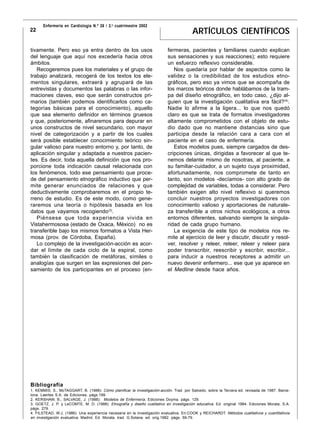 Enfermería en Cardiología N.º 26 / 2.o cuatrimestre 2002
22                                                                                      ARTÍCULOS CIENTÍFICOS

tivamente. Pero eso ya entra dentro de los usos                            fermeras, pacientes y familiares cuando explican
del lenguaje que aquí nos excedería hacia otros                            sus sensaciones y sus reacciones); esto requiere
ámbitos.                                                                   un esfuerzo reflexivo considerable.
   Recogeremos pues los materiales y el grupo de                              Nos quedaría por hablar de aspectos como la
trabajo analizará, recogerá de los textos los ele-                         validez o la credibilidad de los estudios etno-
mentos singulares, extraerá y agrupará de las                              gráficos, pero eso ya vimos que se acompaña de
entrevistas y documentos las palabras o las infor-                         los marcos teóricos donde hablábamos de la tram-
maciones claves, eso que serán constructos pri-                            pa del diseño etnográfico, en todo caso, ¿dijo al-
marios (también podemos identificarlos como ca-                            guien que la investigación cualitativa era fácil?(4).
tegorías básicas para el conocimiento), aquello                            Nadie lo afirme a la ligera... lo que nos quedó
que sea elemento definidor en términos gruesos                             claro es que se trata de formatos investigadores
y que, posteriomente, afinaremos para depurar en                           altamente comprometidos con el objeto de estu-
unos constructos de nivel secundario, con mayor                            dio dado que no mantiene distancias sino que
nivel de categorización y a partir de los cuales                           participa desde la relación cara a cara con el
será posible establecer conocimiento teórico sin-                          paciente en el caso de enfermería.
gular valioso para nuestro entorno y, por tanto, de                           Estos modelos pues, siempre cargados de des-
aplicación singular y adaptada a nuestros pacien-                          cripciones únicas, dirigidas a favorecer al que te-
tes. Es decir, toda aquella definición que nos pro-                        nemos delante mismo de nosotras, al paciente, a
porcione toda indicación causal relacionada con                            su familiar-cuidador, a un sujeto cuya proximidad,
los fenómenos, todo ese pensamiento que proce-                             afortunadamente, nos compromete de tanto en
de del pensamiento etnográfico inductivo que per-                          tanto, son modelos -decíamos- con alto grado de
mite generar enunciados de relaciones y que                                complejidad de variables, todas a considerar. Pero
deductivamente comprobaremos en el propio te-                              también exigen alto nivel reflexivo si queremos
rreno de estudio. Es de este modo, como gene-                              concluir nuestros proyectos investigadores con
raremos una teoría o hipótesis basada en los                               conocimiento valioso y aportaciones de naturale-
datos que vayamos recogiendo(3).                                           za transferible a otros nichos ecológicos, a otros
   Piénsese que toda experiencia vivida en                                 entornos diferentes, salvando siempre la singula-
Vistahermososa (estado de Oxaca, México) no es                             ridad de cada grupo humano.
transferible bajo los mismos formatos a Vista Her-                            La exigencia de este tipo de modelos nos re-
mosa (prov. de Córdoba, España).                                           mite al ejercicio de leer y discutir, discutir y resol-
   Lo complejo de la investigación-acción es acor-                         ver, resolver y releer, releer, releer y releer para
dar el límite de cada ciclo de la espiral, como                            poder transcribir, reescribir y escribir, escribir...
también la clasificación de metáforas, símiles o                           para inducir a nuestros receptores a admitir un
analogías que surgen en las expresiones del pen-                           nuevo devenir enfermero... ese que ya aparece en
samiento de los participantes en el proceso (en-                           el Medline desde hace años.




Bibliografía
1. KEMMIS, S., McTAGGART, B. (1988): Cómo planificar la investigación-acción. Trad. por Salcedo, sobre la Tercera ed. revisada de 1987. Barce-
lona. Laertes S.A. de Ediciones. págs.199.
2. KERSHAW, B., SALVAGE, J. (1988): Modelos de Enfermería. Ediciones Doyma. págs. 129.
3. GOETZ, J. P. y LeCOMTE, M. D. (1988): Etnografía y diseño cualitativo en investigación educativa. Ed. original 1984. Ediciones Morata, S.A.
págs. 279.
4. FILSTEAD, W.J. (1986): Una experiencia necesaria en la investigación evaluativa. En:COOK y REICHARDT. Métodos cualitativos y cuantitativos
en investigación evaluativa. Madrid. Ed. Morata. trad. G.Solana. ed. orig.1982. págs. 59-79.
 