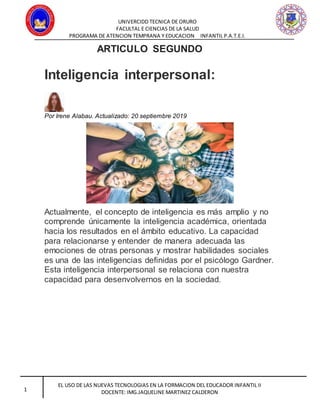 UNIVERCIDD TECNICA DE ORURO
FACULTAL E CIENCIAS DE LA SALUD
PROGRAMA DE ATENCION TEMPRANA Y EDUCACION INFANTIL P.A.T.E.I.
EL USO DE LAS NUEVAS TECNOLOGIAS EN LA FORMACION DEL EDUCADOR INFANTIL II
DOCENTE: IMG.JAQUELINE MARTINEZ CALDERON1
ARTICULO SEGUNDO
Inteligencia interpersonal:
Por Irene Alabau. Actualizado: 20 septiembre 2019
Actualmente, el concepto de inteligencia es más amplio y no
comprende únicamente la inteligencia académica, orientada
hacia los resultados en el ámbito educativo. La capacidad
para relacionarse y entender de manera adecuada las
emociones de otras personas y mostrar habilidades sociales
es una de las inteligencias definidas por el psicólogo Gardner.
Esta inteligencia interpersonal se relaciona con nuestra
capacidad para desenvolvernos en la sociedad.
 