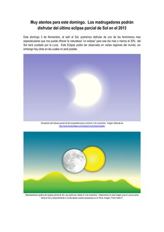 Muy atentos para este domingo. Los madrugadores podrán
disfrutar del último eclipse parcial de Sol en el 2013
Este domingo 3 de Noviembre, al salir el Sol, podremos disfrutar de uno de los fenómenos mas
espectaculares que nos puede ofrecer la naturaleza “un eclipse” para ese día mas o menos el 30% del
Sol será ocultado por la Luna. Este Eclipse podrá ser observado en varias regiones del mundo, sin
embargo hay otras en las cuales no será posible.

Simulación del eclipse parcial de Sol proyectada para el próximo 3 de noviembre. Imagen obtenida de
http://www.timeanddate.com/eclipse/in/colombia/medellin

Representación grafica del eclipse parcial de Sol, que podrá ser visible el 3 de noviembre. Observamos en esta imagen que la Luna se pone
frente al Sol y temporalmente lo oculta desde nuestra perspectiva en la Tierra. Imagen: Frank Velez P.

 