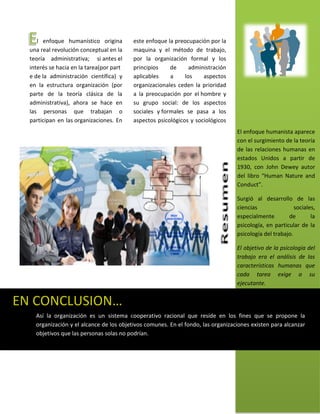 l enfoque humanístico origina        este enfoque la preocupación por la
  una real revolución conceptual en la    maquina y el método de trabajo,
  teoría administrativa; si antes el      por la organización formal y los
  interés se hacia en la tarea(por part   principios    de      administración
  e de la administración científica) y    aplicables    a     los    aspectos
  en la estructura organización (por      organizacionales ceden la prioridad
  parte de la teoría clásica de la        a la preocupación por el hombre y
  administrativa), ahora se hace en       su grupo social: de los aspectos
  las personas que trabajan o             sociales y formales se pasa a los
  participan en las organizaciones. En    aspectos psicológicos y sociológicos
                                                                                  El enfoque humanista aparece
                                                                                  con el surgimiento de la teoría
                                                                                  de las relaciones humanas en
                                                                                  estados Unidos a partir de
                                                                                  1930, con John Dewey autor
                                                                                  del libro “Human Nature and
                                                                                  Conduct”.

                                                                                  Surgió al desarrollo de las
                                                                                  ciencias                sociales,
                                                                                  especialmente        de        la
                                                                                  psicología, en particular de la
                                                                                  psicología del trabajo.

                                                                                  El objetivo de la psicología del
                                                                                  trabajo era el análisis de las
                                                                                  características humanas que
                                                                                  cada tarea exige a su
                                                                                  ejecutante.


EN CONCLUSION…
    Así la organización es un sistema cooperativo racional que reside en los fines que se propone la
    organización y el alcance de los objetivos comunes. En el fondo, las organizaciones existen para alcanzar
    objetivos que las personas solas no podrían.
 